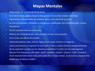 Mapas Mentales Organización de un tema de forma visual. En el centro de la pagina colocas la idea general. De esa idea irradian otras ideas importantes, representadas por palabras clave, como ramas de un árbol . Se crea una jerarquía. Estimulan la inteligencia y creatividad. Son multisensoriales. Ambos hemisferios. Escribir palabras clave en mayúsculas.  Máximo de tres palabras por rama grande y una por rama pequeña. Son 6 veces mas fáciles de recordar Utilizando palabras clave, colores, lógica, ritmo visual, números e imágenes. ¿Qué conocimiento se requiere? Si esto fuera un libro, ¿cuáles serían los encabezamientos de los capítulos? ¿Cuáles son mis objetivos específicos? ¿Cuáles son mis interrogantes básicos? Con frecuencia, ¿Por qué?, ¿Qué?, ¿Dónde?, ¿Quién?, ¿Cómo?, Cuál?, ¿Cuándo?, sirven bastante bien como ramas principales de un mapa mental. ¿Cuál sería la categoría más amplia que las abarca a todas?  