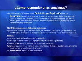 ¿Cómo responder a las consignas? Dos grandes grupos: las que piden  Definición y/o Explicación  y las de  Desarrollo . Las primeras generan respuestas breves (hasta 3 párrafos) y son de carácter preciso, las segundas serán mas extensas ya que se espera un trabajo de lectura que o bien confronte fuentes, o bien complemente en la exposición o en la justificación/argumentación. Identificar, reconocer, distinguir, enumerar : Operaciones de bajo grado de abstracción, se refieren a símbolos cuyos referentes son identificables. Requieren al menos una explicación mínima de las ideas involucradas. Definir:   consiste en caracterizar al concepto en cuestión. Cuatro tipo de definiciones: por  equivalencia  (similitud de significado). Por  descripción:  enumeración de elementos constituyentes. Funcional:  algunos de los marcadores de este tipo de definición pueden ser expresiones como cumple la función de , sirve para. De  denominación  :brinda el termino técnico. 