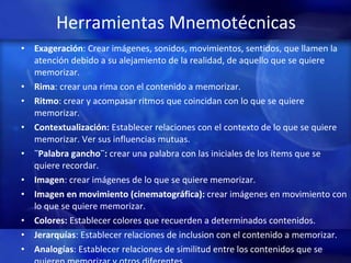 Herramientas Mnemotécnicas Exageración : Crear imágenes, sonidos, movimientos, sentidos, que llamen la atención debido a su alejamiento de la realidad, de aquello que se quiere memorizar.  Rima : crear una rima con el contenido a memorizar.  Ritmo : crear y acompasar ritmos que coincidan con lo que se quiere memorizar.  Contextualización:  Establecer relaciones con el contexto de lo que se quiere memorizar. Ver sus influencias mutuas.  ¨Palabra gancho¨:  crear una palabra con las iniciales de los ítems que se quiere recordar.  Imagen : crear imágenes de lo que se quiere memorizar.  Imagen en movimiento (cinematográfica):  crear imágenes en movimiento con lo que se quiere memorizar.  Colores:  Establecer colores que recuerden a determinados contenidos.  Jerarquías : Establecer relaciones de inclusion con el contenido a memorizar. Analogías : Establecer relaciones de similitud entre los contenidos que se quieren memorizar y otros diferentes.  