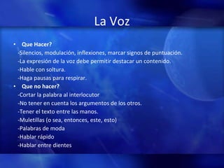 La Voz Que Hacer? -Silencios, modulación, inflexiones, marcar signos de puntuación. -La expresión de la voz debe permitir destacar un contenido. -Hable con soltura. -Haga pausas para respirar. Que no hacer? -Cortar la palabra al interlocutor -No tener en cuenta los argumentos de los otros. -Tener el texto entre las manos. -Muletillas (o sea, entonces, este, esto)  -Palabras de moda -Hablar rápido  -Hablar entre dientes 