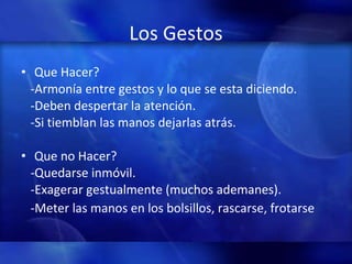 Los Gestos Que Hacer? -Armonía entre gestos y lo que se esta diciendo. -Deben despertar la atención. -Si tiemblan las manos dejarlas atrás. Que no Hacer? -Quedarse inmóvil. -Exagerar gestualmente (muchos ademanes). -Meter las manos en los bolsillos, rascarse, frotarse 