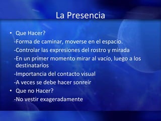 La Presencia Que Hacer? -Forma de caminar, moverse en el espacio.  -Controlar las expresiones del rostro y mirada -En un primer momento mirar al vacío, luego a los destinatarios -Importancia del contacto visual -A veces se debe hacer sonreír Que no Hacer? -No vestir exageradamente 