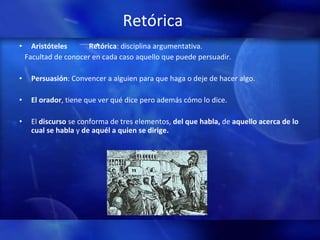 Retórica Aristóteles  Retórica : disciplina argumentativa.  Facultad de conocer en cada caso aquello que puede persuadir.  Persuasión : Convencer a alguien para que haga o deje de hacer algo.  El orador , tiene que ver qué dice pero además cómo lo dice.  El  discurso  se conforma de tres elementos,  del que habla,  de  aquello acerca de lo cual se habla  y  de aquél a quien se dirige. 