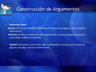 Construcción de Argumentos Mencionar Datos :  Directo : Se cita con nombre y referencia el suceso, investigación, obra, estudio u observación. Indirecto:  Se cita un suceso o  verdad científica  de conocimiento general para la comunidad, audiencia o lectores. Opinión:  Dictamen o juicio sobre algo cuestionable; concepto que se tiene de alguien o de algo; incluye las definiciones.  