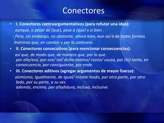 Conectores I. Conectores contraargumentativos (para refutar una idea): aunque, a pesar de (que), pese a (que)  y  si bien . Pero, sin embargo, no obstante, ahora bien, aun así  o  de todas formas . mientras que, en cambio  y  por lo contrario . II. Conectores consecutivos (para mencionar consecuencias): así que, de modo que, de manera que, por lo que .  por ello/eso, por ese/ tal/ dicho motivo/ razón/ causa, por (lo) tanto, en consecuencia, por consiguiente, por ende. III. Conectores aditivos   (agregar argumentos de mayor fuerza): asimismo, igualmente, de igual/ mismo modo, por otra parte, por otro lado, por su parte, a su vez.  además, encima, por añadidura, incluso, inclusive.    