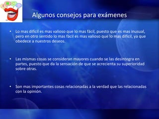 Algunos consejos para exámenes Lo mas difícil es mas valioso que lo mas fácil, puesto que es mas inusual, pero en otro sentido lo mas fácil es mas valioso que lo mas difícil, ya que obedece a nuestros deseos. Las mismas cosas se consideran mayores cuando se las desintegra en partes, puesto que da la sensación de que se acrecienta su superioridad sobre otras. Son mas importantes cosas relacionadas a la verdad que las relacionadas con la opinión. 