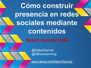 Nabor Garrido Valle
@NaborGarrido
@DBrainstorming
www.about.me/NaborGarrido
Cómo construir
presencia en redes
sociales mediante
contenidos
 