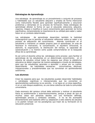Estrategias de Aprendizaje
Una estrategia de aprendizaje es un procedimiento o conjunto de procesos
y habilidades que un estudiante adquiere y emplea de forma intencional
como instrumento flexible para aprender significativamente y solucionar
problemas y demandas en su proceso de formación. Estas estrategias de
aprendizaje afectan la forma en que el educando selecciona, adquiere,
organiza, integra o modifica el nuevo conocimiento para aprender de forma
significativa, comprendiendo la importancia de su utilidad para saber y saber
hacer en un contexto determinado.
Las estrategias de aprendizaje desarrollan también la habilidad
metacognitiva que le permite al estudiante reflexionar sobre su saber y su
proceso de adquisición del conocimiento. Además contribuyen en el
estudiante a mantener un estado propicio para el aprendizaje, en aras de
favorecer la motivación, la concentración, el equilibrio emocional, la
atención, la organización, la distribución del tiempo, la capacidad de
autoevaluación y la manera como puede comprometerse en la búsqueda
eficaz de su aprendizaje.
Es así como el docente utiliza las estrategias como proceso para facilitar el
aprendizaje de los estudiantes en un determinado conocimiento; en el
sistema de estudios virtual todos los espacios que ofrece la plataforma
educativa se deben organizar de manera pedagógica a través de estrategias,
para que los estudiantes aprendan a aprender y actuar por su cuenta,
desarrollando las habilidades necesarias: comunicativas, afectivas,
interpersonales y precedimentales que los conviertan en aprehendientes
autónomos.
Los alumnos
Crear los espacios para que los estudiantes puedan desarrollar habilidades
y estrategias cognitivas e interpersonales que los conviertan en
aprehendientes autónomos no es sencillo, ni se logra en un área específica,
ni en un solo bloque académico, es una tarea colectiva de toda la comunidad
universitaria.
Cada escenario del campus virtual debe estimular y motivar al estudiante
hacia su autoformación y autorreconocimiento, porque a pesar de que en
muchos casos son personas adultas con una formación definida,
aprendizajes previos y contextos variados, si no se les acompaña
eficientemente será bastante difícil su adaptación a este sistema de estudios
y no podrán romper con los paradigmas que traen de su formación en la
educación presencial.
 