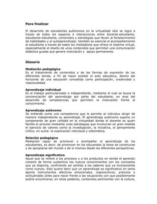 Para finalizar
El desarrollo de estudiantes autónomos en la virtualidad sólo se logra a
través de todos los espacios e interacciones entre docente-estudiante,
estudiante-estudiante, contenidos y estrategias que lleven al fortalecimiento
de habilidades y al autoaprendizaje; también es esencial el acompañamiento
al estudiante a través de todos los mediadores que ofrece el sistema virtual,
especialmente el diseño de unos contenidos que permitan una comunicación
didáctica guiada que genere motivación y apoyo permanente.
Glosario
Mediación pedagógica
Es el tratamiento de contenidos y de las formas de expresión de los
diferentes temas, a fin de hacer posible el acto educativo, dentro del
horizonte de una educación concebida como participación, creatividad y
relacionalidad.
Aprendizaje individual
Es el trabajo particularizado e independiente, mediante el cual se busca la
concienciación del aprendizaje por parte del estudiante, en aras del
desarrollo de competencias que permiten la motivación frente al
conocimiento.
Aprendizaje autónomo
Se entiende como una competencia que le permite al individuo dirigir de
manera independiente su aprendizaje. El aprendizaje autónomo supone un
componente de gran utilidad en la virtualidad donde el docente es quien
facilita el proceso mediante unas estrategias que involucran en gran medida
el ejercicio de valores como la investigación, la iniciativa, el pensamiento
crítico; en suma: la exploración individual y sistemática.
Relación pedagógica
Mediación capaz de promover y acompañar el aprendizaje de los
estudiantes, es decir, de promover en los educandos la tarea de construirse
y de apropiarse del mundo y de sí mismos desde las diferentes perspectivas.
Aprendizaje significativo
Aquel que se refiere a los procesos y a los productos en donde el aprendiz
conecta de forma sustantiva los nuevos conocimientos con los conceptos
que ya disponía, confiriendo así sentido a los saberes que va incorporando
como nuevos. Esto quiere decir que un aprendizaje es significativo en tanto
aporta instrumentos afectivos emocionales, cognoscitivos, práxicos y
actitudinales útiles para hacer frente a las situaciones con que posiblemente
podría encontrarse; en otras palabras, contenidos pertinentes con la cultura,
 