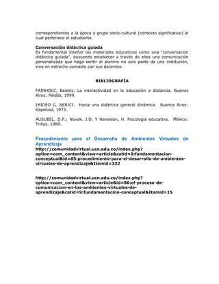 correspondientes a la época y grupo socio-cultural (contexto significativo) al
cual pertenece el estudiante.
Conversación didáctica guiada
Es fundamental diseñar los materiales educativos como una "conversación
didáctica guiada", buscando establecer a través de ellos una comunicación
personalizada que haga sentir al alumno no solo parte de una institución,
sino en estrecho contacto con sus docentes.
BIBLIOGRAFÍA
FAINHOLC, Beatriz. La interactividad en la educación a distancia. Buenos
Aires: Paidós, 1999.
IMIDEO G. NERICI. Hacia una didáctica general dinámica. Buenos Aires:
Kapelusz, 1973.
AUSUBEL. D.P.; Novak. J.D. Y Hanesian, H. Psicología educativa. México:
Trillas, 1989.
Procedimiento para el Desarrollo de Ambientes Virtuales de
Aprendizaje
http://comunidadvirtual.ucn.edu.co/index.php?
option=com_content&view=article&catid=9:fundamentacion-
conceptual&id=85:procedimiento-para-el-desarrollo-de-ambientes-
virtuales-de-aprendizaje&Itemid=332
http://comunidadvirtual.ucn.edu.co/index.php?
option=com_content&view=article&id=86:el-proceso-de-
comunicacion-en-los-ambientes-virtuales-de-
aprendizaje&catid=9:fundamentacion-conceptual&Itemid=15
 