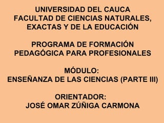 UNIVERSIDAD DEL CAUCA
 FACULTAD DE CIENCIAS NATURALES,
    EXACTAS Y DE LA EDUCACIÓN

    PROGRAMA DE FORMACIÓN
 PEDAGÓGICA PARA PROFESIONALES

            MÓDULO:
ENSEÑANZA DE LAS CIENCIAS (PARTE III)

          ORIENTADOR:
    JOSÉ OMAR ZÚÑIGA CARMONA
 
