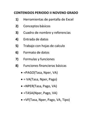 CONTENIDOS PERIODO II NOVENO GRADO
1) Herramientas de pantalla de Excel
2) Conceptos básicos
3) Cuadro de nombre y referencias
4) Entrada de datos
5) Trabajo con hojas de calculo
6) Formato de datos
7) Formulas y funciones
8) Funciones financieras básicas
 =PAGO(Tasa, Nper, VA)
 = VA(Tasa, Nper, Pago)
 =NPER(Tasa, Pago, VA)
 =TASA(Nper, Pago, VA)
 =VF(Tasa, Nper, Pago, VA, Tipo)
 