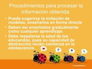 • Puede sugerirse la imitación de
modelos, enseñarlos en forma directa
• Deben ser enseñados gradualmente
como cualquier aprendizaje.
• Debe respetarse la edad de los
educandos, pues su capacidad de
abstracción recién comienza en la
adolescencia.
Procedimientos para procesar la
información obtenida.
 
