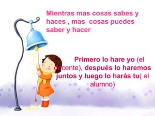 Mientras mas cosas sabes y
haces , mas cosas puedes
saber y hacer
• Primero lo hare yo (el
docente), después lo haremos
juntos y luego lo harás tu( el
alumno)
 