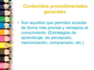 • Son aquellos que permiten acceder
de forma más precisa y ventajosa al
conocimiento. (Estrategias de
aprendizaje, de percepción,
memorización, comprensión, etc.)
Contenidos procedimentales
generales.
 