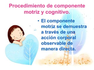 Procedimiento de componente
motriz y cognitivo.
• El componente
motriz se demuestra
a través de una
acción corporal
observable de
manera directa.
 