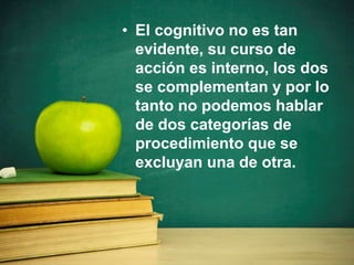 • El cognitivo no es tan
evidente, su curso de
acción es interno, los dos
se complementan y por lo
tanto no podemos hablar
de dos categorías de
procedimiento que se
excluyan una de otra.
 