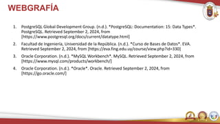 WEBGRAFÍA
1. PostgreSQL Global Development Group. (n.d.). *PostgreSQL: Documentation: 15: Data Types*.
PostgreSQL. Retrieved September 2, 2024, from
[https://www.postgresql.org/docs/current/datatype.html]
2. Facultad de Ingeniería, Universidad de la República. (n.d.). *Curso de Bases de Datos*. EVA.
Retrieved September 2, 2024, from [https://eva.fing.edu.uy/course/view.php?id=330]
3. Oracle Corporation. (n.d.). *MySQL Workbench*. MySQL. Retrieved September 2, 2024, from
[https://www.mysql.com/products/workbench/]
4. Oracle Corporation. (n.d.). *Oracle*. Oracle. Retrieved September 2, 2024, from
[https://go.oracle.com/]
 