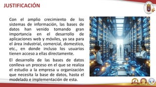 JUSTIFICACIÓN
Con el amplio crecimiento de los
sistemas de información, las bases de
datos han venido tomando gran
importancia en el desarrollo de
aplicaciones web y móviles, ya sea para
el área industrial, comercial, domestico,
etc., en donde incluso los usuarios
tienen acceso a ellas directamente.
El desarrollo de las bases de datos
conlleva un proceso en el que se realiza
el estudio a la empresa u organización
que necesita la base de datos, hasta el
modelado e implementación de esta.
 