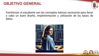 OBJETIVO GENERAL
Familiarizar al estudiante con los conceptos básicos necesarios para llevar
a cabo un buen diseño, implementación y utilización de las bases de
datos.
 
