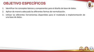 OBJETIVO ESPECÍFICOS
1. Identificar los conceptos básicos y componentes para el diseño de base de datos.
2. Aplicar de manera adecuada las diferentes formas de normalización.
3. Utilizar las diferentes herramientas disponibles para el modelado e implementación de
una base de datos.
 