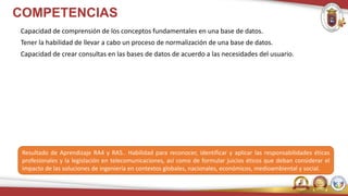 COMPETENCIAS
Capacidad de comprensión de los conceptos fundamentales en una base de datos.
Tener la habilidad de llevar a cabo un proceso de normalización de una base de datos.
Capacidad de crear consultas en las bases de datos de acuerdo a las necesidades del usuario.
Resultado de Aprendizaje RA4 y RA5.. Habilidad para reconocer, identificar y aplicar las responsabilidades éticas
profesionales y la legislación en telecomunicaciones, así como de formular juicios éticos que deban considerar el
impacto de las soluciones de ingeniería en contextos globales, nacionales, económicos, medioambiental y social.
 