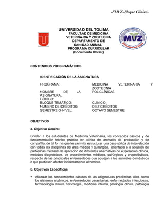 -FMVZ-Bloque Clínico-



                    UNIVERSIDAD DEL TOLIMA
                           FACULTAD DE MEDICINA
                          VETERINARIA Y ZOOTECNIA
                             DEPARTAMENTO DE
                              SANIDAD ANIMAL
                           PROGRAMA CURRICULAR
                             (Documento Oficial)



CONTENIDOS PROGRAMÁTICOS


       IDENTIFICACIÓN DE LA ASIGNATURA

       PROGRAMA:                            MEDICINA           VETERINARIA              Y
                                            ZOOTECNIA
       NOMBRE      DE    LA                 POLICLÍNICAS
       ASIGNATURA:
       CÓDIGO:
       BLOQUE TEMÁTICO:                     CLÍNICO
       NUMERO DE CRÉDITOS:                  DIEZ CRÉDITOS
       SEMESTRE O NIVEL:                    OCTAVO SEMESTRE


OBJETIVOS

a. Objetivo General

Brindar a los estudiantes de Medicina Veterinaria, los conceptos básicos y de
fundamentación teórico práctica en clínica de animales de producción y de
compañía, de tal forma que les permita estructurar una base sólida de interrelación
con todas las disciplinas del área médica y quirúrgica, orientado a la solución de
problemas mediante la aplicación de diferentes alternativas de exploración clínica,
métodos diagnósticos, de procedimientos médicos, quirúrgicos y propedéuticos,
respecto de las principales enfermedades que aquejan a los animales domésticos
o que pudiesen afectar indirectamente al hombre.

b. Objetivos Específicos

   Afianzar los conocimientos básicos de las asignaturas preclínicas tales como
    los sistemas orgánicos, enfermedades parasitarias, enfermedades infecciosas,
    farmacología clínica, toxicología, medicina interna, patología clínica, patología
 