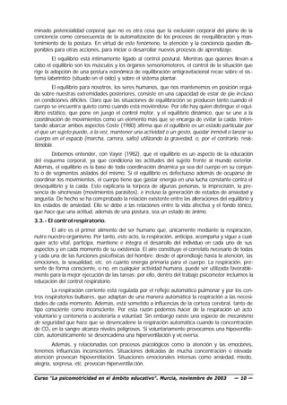 minado potencialidad corporal, que no es otra cosa que la exclusión corporal del plano de la
conciencia como consecuencia de la automatización de los procesos de reequilibración y man-
tenimiento de la postura. En virtud de este fenómeno, la atención y la conciencia quedan dis-
ponibles para otras acciones, para iniciar o desarrollar nuevos procesos de aprendizaje.
        El equilibrio está íntimamente ligado al control postural. Mientras que quienes llevan a
cabo el equilibrio son los músculos y los órganos sensoriomotores, el control de la situación que
rige la adopción de una postura económica de equilibración antigravitacional recae sobre el sis -
tema laberíntico (situado en el oído) y sobre el sistema plantar.
         El equilibrio para nosotros, los seres humanos, que nos mantenemos en posición ergui-
da sobre nuestras extremidades posteriores, consiste en una capacidad de estar de pie in cluso
en condiciones difíciles. Claro que las situaciones de equilibración se producen tanto cuando el
cuerpo se encuentra quieto como cuando está moviéndose. Por ello hay quien distingue el equi-
librio estático, que pone en juego el control motor, y el equilibrio dinámico, que se une a la
coordinación de movimientos como un elemento más que se encarga de evitar la caída. Inten-
tando abarcar ambos aspectos Coste (1980) afirma que el equilibrio es un estado particular por
el que un sujeto puede, a la vez, mantener una actividad o un gesto, quedar inmóvil o lanzar su
cuerpo en el espacio (marcha, carrera, salto) utilizando la gravedad, o, por el contrario, resis-
tiéndola.
        Debemos entender, con Vayer (1982), que el equilibrio es un aspecto de la educación
del esquema corporal, ya que condiciona las actitudes del sujeto frente al mundo exterior.
Además, el equilibrio es la base de toda coordinación dinámica ya sea del cuerpo en su conjun-
to o de segmentos aislados del mismo. Si el equilibrio es defectuoso además de ocuparse de
coordinar los movimientos, el cuerpo tiene que gastar energía en una lucha constante contra el
desequilibrio y la caída. Esto explicaría la torpeza de algunas personas, la imprecisión, la pre-
sencia de sincinesias (movimientos parásitos), e incluso la generación de estados de ansiedad y
angustia. De hecho se ha com probado la relación existente entre las alteraciones del equilibrio y
los estados de ansiedad. Ello se debe a las relaciones entre la vida afectiva y el fondo tónico,
que hace que una actitud, además de una postura, sea un estado de ánimo.
3.3.- El control respiratorio.
       El aire es el primer alimento del ser humano que, únicamente mediante la respiración,
nutre nuestro organismo. Por tanto, este acto, la respiración, anticipa, acompaña y sigue a cual-
quier acto vital, participa, mantiene e integra el desarrollo del individuo en cada uno de sus
aspectos y en cada momento de su existencia. El aire constituye el correlato necesario de todas
y cada una de las funciones psicofísicas del hombre: desde el aprendizaje hasta la atención, las
emociones, la sexualidad, etc. en cuanto energía primaria para el cuerpo. La respiración, pre-
sente de forma consciente, o no, en cualquier actividad humana, puede ser utilizada favorable-
mente para la mejor ejecución de las tareas; por ello, dentro del trabajo psicomotor incluimos la
educación del control respiratorio.
        La respiración corriente está regulada por el reflejo automático pulmonar y por los cen-
tros respiratorios bulbares, que adaptan de una manera automática la respiración a las necesi-
dades de cada momento. Además, está sometido a influencias de la corteza cerebral, tanto de
tipo consciente como inconsciente. Por esta razón podemos hacer de la respiración un acto
voluntario y contenerla o acelerarla a voluntad. Sin embargo existe una especie de mecanismo
de seguridad que hace que se desencadene la respiración automática cuando la concentración
de CO 2 en la sangre alcanza niveles peligrosos. Si voluntariamente provocamos una hipoventila-
ción, automáticamente se desencadena una hiperventilación y vic eversa.
        Además, y relacionadas con procesos psicológicos como la atención y las emociones,
tenemos influencias inconscientes. Situaciones delicadas de mucha concentración o elevada
atención provocan hipoventilación. Situaciones emocionales intensas como ansiedad, miedo,
alegría, sorpresa, etc. provocan hiperventila ción.

Curso “La psicomotricidad en el ámbito educativo”. Murcia, noviembre de 2003             — 10 —
 