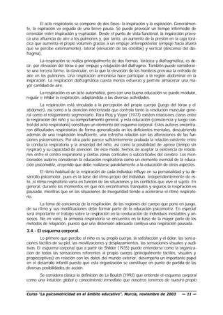 El acto respiratorio se compone de dos fases: la inspiración y la espiración. Generalmen-
te, la espiración va seguida de una breve pausa. Se puede provocar un tiempo intermedio de
retención entre inspiración y espiración. Desde el punto de vista funcional, la inspiración provo-
ca una afluencia de aire a los pulmones y, por tanto, un aumento de la presión en la caja torá-
cica que aumenta el propio volumen gracias a un empuje anteroposterior (empuje hacia afuera
que se percibe externamente), lateral (elevación de las costillas) y vertical (descenso del dia-
fragma).
         La respiración se realiza principalmente de dos formas: torácica y diafragmática, es de-
cir: por elevación del tórax o por empuje y relajación del diafragma. También puede considerar-
se una tercera forma: la clavicular, en la que la elevación de los hombros prov oca la entrada de
aire en los pulmones. Una respiración armoniosa hace participar a la región abdominal en la
inspiración. La respiración diafragmática cuesta menos esfuerzo y permite almacenar una ma-
yor cantidad de aire.
        La respiración es un acto automático, pero con una buena educación se puede modular,
regular e inhibir la respiración, adaptándola a las diversas actividades.
         La respiración está vinculada a la percepción del propio cuerpo (juego del tórax y el
abdomen), así como a la atención interiorizada que controla tanto la resolución muscular gene-
ral como el relajamiento segmentario. Para Picq y Vayer (1977) existen relaciones claras entre
la respiración del niño y su comportamiento general, y esta educación (conscie ncia y luego con-
trol del acto respiratorio) constituye un elemento del esquema corporal. Estos autores encontra-
ron dificultades respiratorias de forma generalizada en los deficientes mentales, descubriendo
además de una respiración insuficiente, una estrecha relación con las alteraciones de las fun-
ciones psicomotrices. Por otra parte parece suficientemente probada la relación existente entre
la conducta respiratoria y la ansiedad del niño, así como la posibilidad de apnea (tiempo sin
respirar) y su capacidad de atención. De este modo, hemos de aceptar la existencia de relacio-
nes entre el centro respiratorio y ciertas zonas corticales o subcorticales del cerebro. Los men-
cionados autores consideran la educación respiratoria como un elemento esencial de la educa-
ción psicomotriz, creyendo que debe realizarse paralelamente a la educación de otros aspectos.
          El ritmo habitual de la respiración de cada individuo influye en su personalidad y su de-
sarrollo psicomotor, pues es la base del ritmo propio del individuo. Independientemente de es-
to, el ritmo respiratorio varía en función de las situaciones y los conflictos que vive el sujeto. En
general, durante los momentos en que nos encontramos tranquilos y seguros la respiración es
pausada, mientras que en las situaciones de inseguridad tiende a acelerarse el ritmo respirato-
rio.
        La toma de conciencia de la respiración, de las regiones del cuerpo que pone en juego,
de su ritmo y sus modificaciones debe formar parte de la educación psicomotriz. En especial
será importante el trabajo sobre la respiración en la reeducación de individuos inestables y an-
siosos. No en vano, la armonía respiratoria se encuentra en la base de la mayor parte de los
métodos de relajación, puesto que una distensión adecuada conlleva una respiración pausada.
3.4.- El esquema corporal.
         Lo primero que percibe el niño es su propio cuerpo, la satisfacción y el dolor, las sens a-
ciones táctiles de su piel, las movilizaciones y desplazamientos, las sensaciones visuales y audi-
tivas. El esquema corporal, que a partir de Shilder (1935) puede entenderse como la organiz a-
ción de todas las sensaciones referentes al propio cuerpo (principalmente táctiles, visuales y
propioceptivas) en relación con los datos del mundo exterior, desempeña un importante papel
en el desarrollo infantil puesto que esta organización se constituye en punto de partida de las
diversas posibilidades de acción.
      Se considera clásica la definición de Le Boulch (1992) que entiende el esquema corporal
como una intuición global o conocimiento inmediato que nosotros tenemos de nuestro propio


Curso “La psicomotricidad en el ámbito educativo”. Murcia, noviembre de 2003                — 11 —
 