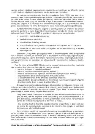 cuerpo, tanto en estado de reposo como en movimiento, en relación con sus diferentes partes
y, sobre todo, en relación con el espacio y con los objetos que nos rodean.
        Un carácter mucho más amplio tiene la concepción de Coste (1980), para quien el es-
quema corporal es la organización psicomotriz global, comprendiendo todos los mecanismos y
procesos de los niveles motores, tónicos, perceptivos y sensoriales, expresivos (verbal y extra-
verbal), procesos en los que y por los cuales el aspecto afectivo está constantemente investido.
El esquema corporal es el resultado de la experiencia del cuerpo, de la que el individuo toma
poco a poco conciencia, y la forma de relacio narse con el medio con sus propias posibilidades.
        Fundamentalmente el esquema corporal se constituye como un fenómeno de cará cter
perceptivo que tiene su punto de partida en las sensaciones tomadas del interior y del exterior
del cuerpo. Según Picq y Vayer (1977) la organización del esquema corporal implica:
       §   percepción y control del propio cuerpo,
       §   equilibrio postural económico,
       §   lateralidad bien definida y afirmada,
       §   independencia de los segmentos con respecto al tronco y unos respecto de otros,
       §   dominio de las pulsiones e inhibiciones ligado a los ele mentos citados y al dominio
           de la respiración.
        Defontaine (1978) afirma que se puede definir el esquema corporal como la experiencia
que se tiene de las partes, de los límites y de la movilidad de nuestro cuerpo; experiencia pro-
gresivamente adquirida a partir de múltiples impresiones sensoriales, propioceptivas (sensacio-
nes que provienen de los músculos y las articula ciones) y exteroceptivas (cutáneas, visuales,
auditivas).
    Para De Lièvre y Staes (1992, 17) el esquema corporal es el conocimiento y conciencia
que uno tiene de sí mismo en tanto que ser corporal, es decir:
    • nuestros límites en el espacio (morfología);
    • nuestras posibilidades motrices (rapidez, agilidad...);
    • nuestras posibilidades de expresión a través del cuerpo (actitudes, mímica);
    • las percepciones de las diferentes partes de nuestro cuerpo;
    • el conocimiento verbal de los diferentes elementos corporales;
    • las posibilidades de representación que tenemos de nuestro cuerpo (desde el punto
       de vista mental o desde el punto de vista gráfico...)
         El esquema corporal se elabora al compás del desarrollo y la maduración nerviosa (mie-
linización progresiva de las fibras nerviosas), de la evolución sensoriomotriz y en relación con el
mundo de los demás. El desarrollo del esquema corporal (Vayer, 1985) se ajusta a dos leyes
psicofisiológicas, válidas antes y después del nacimiento:
       - Ley céfalo-caudal: El desarrollo se extiende a través del cuerpo desde la cabeza a los
       pies, es decir, que los progresos en las estructuras y las funciones empiezan en la re-
       gión de la cabeza, extendiéndose al tronco, para finalizar en las piernas. Por ejemplo: el
       control del cuello (3 meses) precede al del tronco (6 meses).
       - Ley próximo-distal: El desarrollo procede del centro a la periferia, es decir, parte del
       eje central del cuerpo hasta los extremos de los miembros. Por ejemplo: el control del
       tronco precede a la habilidad manual.
        Pero no todo es cuestión de maduración (un proceso preestablecido que se va realizan-
do sin necesidad de otras influencias), puesto que ésta, que es la que realmente permite el
paso progresivo de la actividad indiferenciada a la actividad consciente y diferenciada, está aso-
ciada e interactúa con la experiencia vivida por el niño en los dif erentes momentos que compo-
nen su desarrollo.


Curso “La psicomotricidad en el ámbito educativo”. Murcia, noviembre de 2003              — 12 —
 