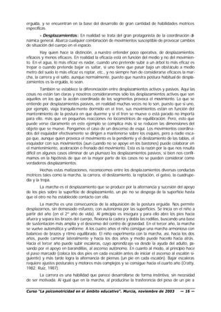 erguida, y se encuentran en la base del desarrollo de gran cantidad de habilidades motrices
específicas.
        - Desplazamientos : En realidad se trata del gran protagonista de la coordinación di-
námica general. Abarca cualquier combinación de movimientos susceptible de provocar cambios
de situación del cuerpo en el espacio.
        Hay quien hace la distinción, a nuestro entender poco operativa, de desplazamientos
eficaces y menos eficaces. En realidad la eficacia está en función del medio y no del movimien-
to. En el agua, lo más eficaz es nadar, cuando uno pretende subir a un árbol lo más eficaz es
trepar o cuando pretende bajar es saltar, si uno tiene que pasar bajo un obstáculo a medio
metro del suelo lo más eficaz es reptar, etc., y no siempre han de considerarse eficaces la mar-
cha, la carrera y el salto, aunque normalmente, puesto que nuestra postura habitual de despla-
zamientos es la erguida, lo sean.
         También se establece la diferenciación entre desplazamientos activos y pasivos. Aquí las
cosas no están tan claras y nosotros consideraremos sólo los desplazamientos activos que son
aquellos en los que la acción coordinada de los segmentos provoca el movimiento. Lo que se
entiende por desplazamientos pasivos, en realidad muchas veces no lo son, puesto que si uno,
por ejemplo, viaja tranquila mente dormido en el tren, sus movimientos están en función del
mantenimiento de la postura en que duerme y si el tren se mueve o está parado no importa
para ello, más que en pequeñas reacciones no locomotrices de equilibración. Pero, esto que
puede verse claramente en este ejemplo se complica más si se reducen las dimensiones del
objeto que se mueve. Pongamos el caso de un descenso de esquí. Los movimientos coordina-
dos del esquiador efectivamente se dirigen a mantenerse sobre los esquíes, pero a nadie esca-
pa que, aunque quien provoca el movimiento es la pendiente y el deslizamiento de las tablas, el
esquiador con sus movimientos (aun cuando no se apoye en los bastones) puede colaborar en
el mantenimiento, aceleración o frenado del movimiento. Esta es la razón por la que nos resulta
difícil en algunos casos eliminar de un plumazo los desplazamientos pasivos, si bien nos confir-
mamos en la hipótesis de que en la mayor parte de los casos no se pueden considerar como
verdaderos desplazamientos.
         Hechas estas matizaciones, reconocemos entre los despla zamientos diversas conductas
motrices tales como la marcha, la carrera, el deslizamiento, la reptación, el gateo, la cuadrupe-
dia y la trepa.
        La marcha es el desplazamiento que se produce por la alternancia y sucesión del apoyo
de los pies sobre la superficie de desplazamiento, un pie no se despega de la superficie hasta
que el otro no ha establecido contacto con ella.
        La marcha es una consecuencia de la adquisición de la postura erguida. Nos permite
desplazarnos, sin demasiado esfuerzo, con autonomía por las superficies. Se inicia en el niño a
partir del año (en el 2º año de vida). Al principio es insegura y para ello abre los pies hacia
afuera y separa los brazos del cuerpo, flexiona la cadera y dobla las rodillas, buscando una base
de sustentación más amplia y el descenso del centro de gravedad. En el tercer año, la marcha
se vuelve automática y uniforme. A los cuatro años el niño consigue una marcha armoniosa con
balanceo de brazos y ritmo equilibrado. El niño experimenta con la marcha, así, hacia los dos
años, puede caminar lateralmente y hacia los dos años y medio puede hacerlo hacia atrás.
Hacia el tercer año puede subir escaleras, cuyo aprendiz aje va desde la ayuda del adulto, pa-
sando por el apoyo en barandillas, al ascenso autónomo. En cuanto al modo, al principio hace
el paso marcado (coloca los dos pies en cada escalón antes de iniciar el ascenso al escalón si-
guiente) y más tarde logra la alternancia de piernas (un pie en cada escalón). Bajar escaleras
requiere ajustes posturales y motores más complejos y se consigue hacia el cuarto año (Cratty,
1982; Ruiz, 1987).
       La carrera es una habilidad que parece desarrollarse de forma instintiva, sin necesidad
de ser motivada. Al igual que en la marcha, al producirse la trasferencia del peso de un pie a

Curso “La psicomotricidad en el ámbito educativo”. Murcia, noviembre de 2003            — 16 —
 