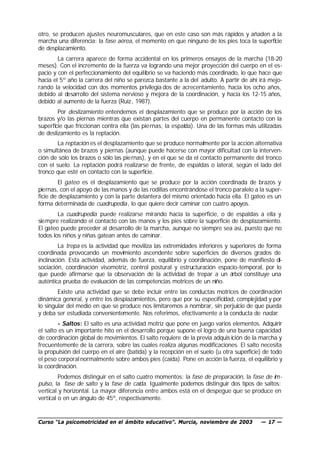 otro, se producen ajustes neuromusculares, que en este caso son más rápidos y añaden a la
marcha una diferencia: la fase aérea, el momento en que ninguno de los pies toca la superficie
de desplazamiento.
        La carrera aparece de forma accidental en los primeros ensayos de la marcha (18-20
meses). Con el incremento de la fuerza va logrando una mejor proyección del cuerpo en el es-
pacio y con el perfeccionamiento del equilibrio se va haciendo más coordinado, lo que hace que
hacia el 5º año la carrera del niño se parezca bastante a la del adulto. A partir de ahí irá mejo-
rando la velocidad con dos momentos privilegia dos de acrecentamiento, hacia los ocho años,
debido al desarrollo del sistema nervioso y mejora de la coordinación, y hacia los 12-15 años,
debido al aumento de la fuerza (Ruiz , 1987).
        Por deslizamiento entendemos el desplazamiento que se produce por la acción de los
brazos y/o las piernas mientras que existan partes del cuerpo en permanente contacto con la
superficie que friccionan contra ella (las pie rnas, la espalda). Una de las formas más utilizadas
de deslizamiento es la reptación.
        La reptación es el desplazamiento que se produce normalmente por la acción alternativa
o simultánea de brazos y piernas (aunque puede hacerse con mayor dificultad con la interven-
ción de sólo los brazos o sólo las pie rnas), y en el que se da el contacto permanente del tronco
con el suelo. La reptación podrá realizarse de frente, de espaldas o lateral, según el lado del
tronco que esté en contacto con la superficie.
         El gateo es el desplazamiento que se produce por la acción coordinada de brazos y
piernas, con el apoyo de las manos y de las rodillas encontrándose el tronco paralelo a la super-
ficie de desplazamiento y con la parte delantera del mismo orientado hacia ella. El gateo es un
forma determinada de cuadrupedia, lo que quiere decir caminar con cuatro apoyos.
        La cuadrupedia puede realizarse mirando hacia la superficie, o de espaldas a ella y
siempre realizando el contacto con las manos y los pies sobre la superficie de desplazamiento.
El gateo puede preceder al desarrollo de la marcha, aunque no siempre sea así, puesto que no
todos los niños y niñas gatean antes de caminar.
         La trepa es la actividad que moviliza las extremidades inferiores y superiores de forma
coordinada provocando un movimiento ascendente sobre superficies de diversos grados de
inclinación. Esta actividad, además de fuerza, equilibrio y coordinación, pone de manifiesto di-
sociación, coordinación visomotriz, control postural y estructuración espacio-temporal, por lo
que puede afirmarse que la observación de la actividad de trepar a un árbol constituye una
auténtica prueba de evaluación de las competencias motrices de un niño.
        Existe una actividad que se debe incluir entre las conductas motrices de coordinación
dinámica general, y entre los desplazamientos, pero que por su especificidad, complejidad y por
lo singular del medio en que se produce nos limitaremos a nombrar, sin perjuicio de que pueda
y deba ser estudiada convenientemente. Nos referimos, efectivamente a la conducta de nadar.
        - Saltos: El salto es una actividad motriz que pone en juego varios elementos. Adquirir
el salto es un importante hito en el desarrollo porque supone el logro de una buena capacidad
de coordinación global de movimientos. El salto requiere de la previa adquis ición de la marcha y
frecuentemente de la carrera, sobre las cuales realiza algunas modificaciones. El salto necesita
la propulsión del cuerpo en el aire (batida) y la recepción en el suelo (u otra superficie) de todo
el peso corporal normalmente sobre ambos pies (caída). Pone en acción la fuerza, el equilibrio y
la coordinación.
         Podemos distinguir en el salto cuatro momentos: la fase de preparación, la fase de im -
pulso, la fase de salto y la fase de caída. Igualmente podemos distinguir dos tipos de saltos:
vertical y horizontal. La mayor diferencia entre ambos está en el despegue que se produce en
vertical o en un ángulo de 45º, respectivamente.


Curso “La psicomotricidad en el ámbito educativo”. Murcia, noviembre de 2003              — 17 —
 