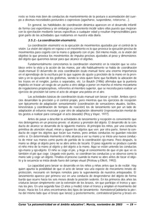 resto se trata más bien de conductas de mantenimiento de la postura o acomodación del cuer-
po a diversas necesidades posturales o expresivas (agacharse, suspenderse, retorcerse...).
        En general, las habilidades de coordinación dinámica aparecen en el desarrollo infantil
de forma casi espontánea y sin embargo es conveniente incidir sobre ellas puesto que mejoran
con la ejercitación mediante tareas específicas a cualquier edad y resultan imprescindibles para
gran parte de las actividades que realizamos en nuestra vida diaria.
       3.5.2.- La coordinación visomotriz.
        La coordinación visomotriz es la ejecución de movimientos ajustados por el control de la
visión. La visión del objeto en reposo o en movimiento es lo que provoca la ejecución precisa de
movimientos para cogerlo con la mano o golpearlo con el pie. Del mismo modo, es la visión del
objetivo la que provoca los movimientos de impulso precisos ajustados al peso y dimensiones
del objeto que queremos lanzar para que alcance el objetivo.
         Fundamentalmente concretamos la coordinación visomotriz en la relación que se esta-
blece entre la vista y la acción de las manos, por ello habitualmente se habla de coordinación
óculo-manual. El desarrollo de esta coordinación óculo -manual tiene una enorme importancia
en el aprendizaje de la escritura por lo que supone de ajuste y precisión de la mano en la pren-
sión y en la ejecución de los grafemas, siendo la vista quien tiene que facilitarle la ubicación de
los trazos en el renglón, juntos o separados, etc. Le Boulch (1986) afirmaba que la puntería
implícita en trazar un rasgo de un punto a otro obliga a poner en marcha el mismo mecanismo
de regulaciones propioceptivas, referentes al miembro superior, que se necesita para realizar un
ejercicio de precisión tal como el acto de atrapar una pelota en el aire.
        Las actividades básicas de coordinación óculo-manual son lanzar y recibir. Ambos ejerci-
cios desarrollan la precisión y el control propio, pero mientras que los ejercicios de recepción
son típicamente de adaptación sensoriomotriz (coordinación de sensaciones visuales, táctiles,
kinestésicas y coordinación de tiempos de reacción) los de lanzamiento son por un lado de
adaptación al esfuerzo muscular y por otro de adaptación ideomotriz (representación mental de
los gestos a realizar para conseguir el acto deseado) (Picq y Vayer, 1977).
         Antes de pasar a describir la actividades de lanzamiento y recepción es conveniente que
nos detengamos en un proceso previo: el alcance y prensión del objeto. El desarrollo de la con-
ducta de alcance se desarrolla de la siguiente manera. Al principio los niños, por una conducta
primitiva de atención visual, miran y siguen los objetos que ven; por otra parte, tienen la con-
ducta de coger los objetos que tocan sus manos, pero ambas conductas no guardan rela ción
entre sí. En determinado momento el niño alcanza a ver su mano y se inicia una nueva conduc-
ta de mirar sus manos como punto de partida de la coordinación ojo-mano. Poco después, la
mano se dirige al objeto pero no se abre antes de tocarlo. El paso siguiente se produce cuando
el niño mira de la mano al objeto y del objeto a la mano. Aquí se están uniendo las conductas
ojo-mano y ojo-objeto. El niño se coge el pie, y llega al conocimiento de que el pie que ve es
también el pie que coge. Llegado este punto, se coordinan las conductas y se observa como la
mano sale y coge un objeto. Finaliza el proceso cuando la mano se abre antes de tocar el obje-
to y la secuencia se inicia desde fuera del campo visual (Proteau y Elliott, 1992).
        La capacidad para lanzar se desarrolla en los niños y niñas antes que la de recibir. Hay
quien apunta la posibilidad de que el acto de lanzar sea una especie de mecanismo innato de
protección, necesario en tiempos remotos para la supervivencia de nuestros antepasados. El
lanzamiento aparece por primera vez en una conducta de desprenderse del objeto de forma
burda que ocurre hacia los seis meses desde la posición sedente. En los primeros dos años las
criaturas lanzan simplemente con la extensión de los brazos, sin que participe el tronco y ape-
nas los pies. En una segunda fase (3 años y medio) rotan el tronco y amplían el movimiento del
brazo. Hacia los 5-6 años encontramos dos tipos de lanzamiento: homolateral (adelanta la pier-
na del mismo lado que el brazo que lanza) y posteriormente, contralateral (pierna y brazo en-


Curso “La psicomotricidad en el ámbito educativo”. Murcia, noviembre de 2003              — 19 —
 
