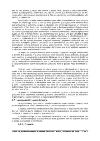 mos no sólo diestros y zurdos, sino diestros o zurdos falsos, diestros o zurdos contrariados,
diestros o zurdos gráficos, ambidextros, etc., que no son más que denominaciones de los dife-
rentes autores para designar el problema de la falta de coincidencia entre la lateralidad de utili-
zación y la espontánea.
         Zazzo (1976) ha hecho valiosas consideraciones sobre la lateralidad que merece la pena
recoger. En primer lugar acepta la tesis de Broca que afirma que el predominio funcional de un
lado del cuerpo se determina, no por la educación, sino por la supremacía de un hemisferio
cerebral sobre el otro. Según esto los zurdos lo son por la dom inancia del hemisferio derecho y
los diestros por la dominancia del hemisferio izquierdo. Pero el predominio hemisférico puede
ser normal o patológico (fruto de una lesión en el hemisferio dominante). Además el predominio
puede ser más o menos intenso; así, encontramos tipos puros y una gran variedad de tipos
intermedios pasando por lo que se denomina ambidextro. Puesto que la lateralidad puede apre-
ciarse en el predominio de uno de los dos ojos, oídos, pies o manos, el predominio puede ser
diferente para los distintos miembros u órganos sensoriales; así podemos encontrar tipos con
lateralidad homogénea (perfecta coincidencia de la preferencia de ojo, mano y pie; o cruzada
(contradicción entre la preferencia de unos y otros miembros). Parece estadís ticamente com-
probado que existen trastornos de la motricidad, del lenguaje y de la personalidad asociados a
la zurdera o incluso a la lateralidad cruzada.
        La adquisición definitiva de la lateralidad es lo que nos permite distinguir efectivamente
la derecha de la izquierda. Y la única manera de tomar conciencia de esta distinción, de adquirir
estas nociones, la encontramos en la práctica. Hasta que no se produzca claramente la diferen-
ciación en las acciones de habilidad y fuerza que requieren el uso de una mano o pie sobre el
otro el cerebro no definirá la referencia, con lo cual la persona mantiene (a veces durante toda
la vida) ciertas dudas cuando se le pide que utilice una mano o que gire hacia determinado la-
do.
         Hacia los cuatro meses puede apreciarse ya una cierta predominancia en el uso de las
manos. A los siete meses una mano resulta normalmente más hábil que la otra. Entre los dos y
cinco años el niño va utilizando las dos partes de su cuerpo de forma más dif erenciada. De los
cinco a los siete se produce la afirmación definitiva de la lateralidad con la adquisición y dominio
de las nociones de derecha e izquierda. De los siete a los doce se produce una independencia
de la derecha respecto de la izquierda. En este proceso evolutivo es frecuente la aparición de
períodos de inestabilidad en la dominancia, sobre todo entre los dos y tres años, y entre los seis
y ocho. Tradicionalmente se distinguen tres fases en el desarrollo de la lateralidad: la
indiferenciada, hasta los tres años; la alternante, de los tres a los seis; y la definitiva, a partir de
los seis o siete años.
        La adquisición de la lateralidad es uno de los últimos logros en el desarrollo ps icomotriz
y requiere de las experiencias sensoriales y motrices tanto como de la evolución del pensamie n-
to para lograrse. Supone realmente la madurez psicomotriz del niño.
3.7.- La organización espacio-temporal.
       La organización y estructuración espacio-temporal es un proceso que, integrado en el
desarrollo psicomotor, resulta fundamental en la construcción del conocimiento.
        El espacio y el tiempo constituyen la trama fundamental de la lógica del mundo sensi-
ble. Las relaciones que se establecen entre los objetos, las personas y las acciones o sucesos
configuran el mundo en su acontecer y en su esencia.
        El tiempo constituye un todo indisociable con el espacio; es la coordinación de los mo-
vimientos, así como el espacio es la coordinación de las posiciones. Por ello podemos decir que
el tiempo es el espacio en movimiento.
        3.7.1.- El espacio.


Curso “La psicomotricidad en el ámbito educativo”. Murcia, noviembre de 2003                  — 22 —
 