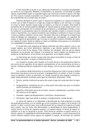 El niño desarrolla su acción en un espacio que inicialmente se encuentra desorganizado,
sus límites le son impuestos. Mediante el movimiento y la actuación, va formando su propio
espacio, organizándolo según va ocupando lugares que referencia y orienta re specto a los obje-
tos. Poco a poco el cuerpo va pasando a ser el lugar de referencia y la percepción visual posibi-
lita la aprehensión de un campo cada vez mayor.
        Podemos distinguir en primer lugar un espacio de ocupación y un espacio de situación.
Es decir, por un lado el espacio es el lugar que ocupan los objetos y, por otro lado, es el lugar
en el que se sitúan. Nuestro cuerpo ocupa un espacio y se sitúa en el espacio. Visto desde la
perspectiva del ser humano podemos distinguir un espacio postural, el que ocupa nuestro cuer-
po y que se corresponde con el resultado de las percepciones y sensibilidades referidas a nues-
tro cuerpo en el cual podemos situar los estímulos (por ejemplo el dolor) o reconocer las posi-
ciones o movimientos, y un espacio circundante, que constituye el ambiente en el que el cuerpo
se sitúa y establece relaciones con las cosas. Hay quien afina más y distingue en el espacio que
rodea al individuo tres subespacios: el espacio corporal, que corresponde a la superficie del
cuerpo, el espacio de apresamiento, que es el que se encuentra al a lcance inmediato del sujeto,
y el espacio de acción, donde los objetos se sitúan y el individuo actúa gracias a su movimiento
y a la posibilidad de desplazarse en el espacio.
        El mundo físico está compuesto de objetos materiales que tienen volumen, esto es, que
ocupan espacio, que tienen dimensiones espaciales y que además guardan relaciones es-
paciales con el resto de los objetos. Estas relaciones son absolutas, pero las que los objetos
mantienen con la persona son relativas a la posición de ésta.El espacio nos introduce en el
mundo de las dimensiones, de las formas, de la geometría, de la relación variable.
        La información que nuestro cuerpo recibe del espacio circundante la recoge a través de
dos sistemas sens oriales: el visual y el táctilo-kinestésico.
       Los receptores visuales están situados en la retina del ojo y nos proporcionan informa-
ción acerca de las superficies de los objetos, principalmente de sus características de forma y
tamaño. También percibimos visualmente el color aunque, esto no sea una característica espa-
cial.
        Los receptores táctilo-kinestésicos se encuentran dispersos por todo el cuerpo y facilitan
información muy diversa acerca de la presión, el desplazamiento, la tensión, el tacto, la tempe-
ratura, la vibración, el peso, la resis tencia, etc. Desde el punto de vista espacial, el sistema re-
ceptor táctilo-kinestésico suministra varios tipos de in formación (Defontaine, 1978):
   •   Postura: posición relativa de las partes del cuerpo y lugar del cuerpo que hace de sopor-
       te.
   •   Desplazamiento: movimiento de una o varias partes del cuerpo que pone en funciona-
       miento músculos y/o articulaciones.
   •   Superficie: información acerca de la textura, dureza o velocidad que se percibe a través
       del contacto con los objetos.
   •   Velocidad: rapidez del desplazamiento, aceleración o desaceleración.
   •   Orientación: lugar hacia donde se produce el desplazamiento, sentido del giro.
        La noción del espacio se va elaborando y diversificando de modo progresivo a lo largo
del desarrollo ps icomotor y en un sentido que va de lo próximo a lo lejano y de lo interior a lo
exterior. Es decir, el primer paso sería la diferenciación del yo corporal con respecto al mundo
físico exterior. Una vez hecha esta diferenciación se desarrollarán de forma independiente el
espacio i terior en forma de esquema corporal, y el espacio exterior en forma de espacio cir-
         n
cundante en el que se desarrolla la acción. Como forma de combinar el espacio interno y el
externo, gracias a la duplicidad de información propio y exteroceptiva, y como consecuencia de
nuestra simetría corporal, somos capaces de organizar el espacio, de orientarlo, de conferirle

Curso “La psicomotricidad en el ámbito educativo”. Murcia, noviembre de 2003                — 23 —
 