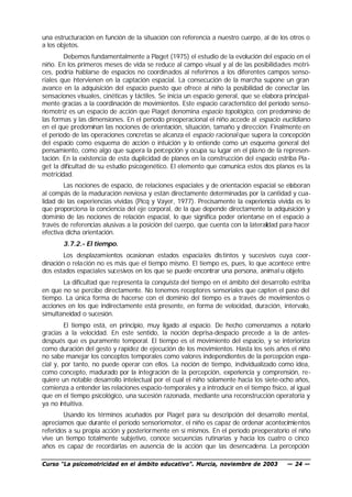 una estructuración en función de la situación con referencia a nuestro cuerpo, al de los otros o
a los objetos.
        Debemos fundamentalmente a Piaget (1975) el estudio de la evolución del espacio en el
niño. En los primeros meses de vida se reduce al campo visual y al de las posibilidades motri-
ces, podría hablarse de espacios no coordinados al referirnos a los diferentes campos senso-
riales que i tervienen en la captación espacial. La consecución de la marcha supone un gran
             n
avance en la adquisición del espacio puesto que ofrece al niño la posibilidad de conectar las
sensaciones visuales, cinéticas y táctiles. Se inicia un espacio general, que se elabora principal-
mente gracias a la coordinación de movimientos. Este espacio característico del período senso-
riomotriz es un espacio de acción que Piaget denomina espacio topológico, con predominio de
las formas y las dimensiones. En el período preoperacional el niño accede al espacio euclidiano
en el que predominan las nociones de orientación, situación, tamaño y dirección. Finalmente en
el período de las operaciones concretas se alcanza el espacio racional que supera la concepción
del espacio como esquema de acción o intuición y lo entiende como un esquema general del
pensamiento, como algo que supera la percepción y ocupa su lugar en el pla no de la represen-
tación. En la existencia de esta duplicidad de planos en la construcción del espacio estriba Pia-
get la dificultad de su estudio psicogenético. El elemento que comunica estos dos planos es la
motricidad.
        Las nociones de espacio, de relaciones espaciales y de orientación espacial se elaboran
al compás de la maduración nerviosa y están directamente determinadas por la cantidad y cua-
lidad de las experiencias vividas (Picq y Vayer, 1977). Precisamente la experiencia vivida es lo
que proporciona la conciencia del eje corporal, de la que depende directamente la adquisición y
dominio de las nociones de relación espacial, lo que significa poder orientarse en el espacio a
través de referencias alusivas a la posición del cuerpo, que cuenta con la lateralidad para hacer
efectiva dicha orientación.
       3.7.2.- El tiempo.
        Los desplazamientos ocasionan estados espacia les distintos y sucesivos cuya coor-
dinación o relación no es más que el tiempo mismo. El tiempo es, pues, lo que acontece entre
dos estados espaciales sucesivos en los que se puede encontrar una persona, animal u objeto.
       La dificultad que re presenta la conquista del tiempo en el ámbito del desarrollo estriba
en que no se percibe directamente. No tenemos receptores sensoriales que capten el paso del
tiempo. La única forma de hacerse con el dominio del tiempo es a través de movimientos o
acciones en los que indirectamente está presente, en forma de velocidad, duración, intervalo,
simultaneidad o sucesión.
         El tiempo está, en principio, muy ligado al espacio. De hecho comenzamos a notarlo
gracias a la velocidad. En este sentido, la noción deprisa-despacio precede a la de antes-
después que es puramente temporal. El tiempo es el movimiento del espacio, y se interioriza
como duración del gesto y rapidez de ejecución de los movimientos. Hasta los seis años el niño
no sabe manejar los conceptos temporales como valores independientes de la percepción espa-
cial y, por tanto, no puede operar con ellos. La noción de tiempo, individualizado como idea,
como concepto, madurado por la integración de la percepción, experiencia y comprensión, re-
quiere un notable desarrollo intelectual por el cual el niño solamente hacia los siete-ocho años,
comienza a entender las relaciones espacio-temporales y a introducir en el tiempo físico, al igual
que en el tiempo psicológico, una sucesión razonada, mediante una reconstrucción operatoria y
ya no intuitiva.
        Usando los términos acuñados por Piaget para su descripción del desarrollo mental,
apreciamos que durante el período sensoriomotor, el niño es capaz de ordenar acontecimientos
referidos a su propia acción y posteriormente en sí mismos. En el período preoperatorio el niño
vive un tiempo totalmente subjetivo, conoce secuencias rutinarias y hacia los cuatro o cinco
años es capaz de recordarlas en ausencia de la acción que las desencadena. La percepción

Curso “La psicomotricidad en el ámbito educativo”. Murcia, noviembre de 2003              — 24 —
 