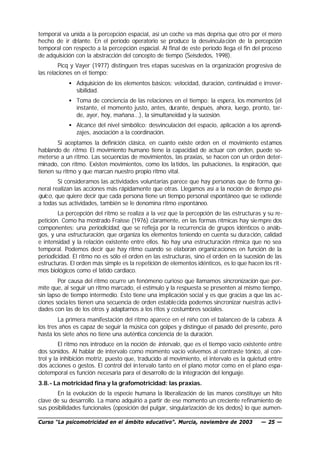 temporal va unida a la percepción espacial, así un coche va más deprisa que otro por el mero
hecho de ir d elante. En el período operatorio se produce la desvincula ción de la percepción
temporal con respecto a la percepción espacial. Al final de este período llega el fin del proceso
de adquisición con la abstracción del concepto de tiempo (Seisdedos, 1998).
        Picq y Vayer (1977) distinguen tres etapas sucesivas en la organización progresiva de
las relaciones en el tiempo:
            • Adquisición de los elementos básicos: velocidad, duración, continuidad e irrever-
              sibilidad.
            • Toma de conciencia de las relaciones en el tiempo: la espera, los momentos (el
              instante, el momento justo, antes, durante, después, ahora, luego, pronto, tar-
              de, ayer, hoy, mañana...), la simultaneidad y la sucesión.
            • Alcance del nivel simbólico: desvinculación del espacio, aplicación a los aprendi-
              zajes, asociación a la coordinación.
        Si aceptamos la definición clásica, en cuanto existe orden en el movimiento estamos
hablando de ritmo. El movimiento humano tiene la capacidad de actuar con orden, puede so-
meterse a un ritmo. Las secuencias de movimientos, las praxias, se hacen con un orden deter-
minado, con ritmo. Existen movimientos, como los la tidos, las pulsaciones, la respiración, que
tienen su ritmo y que marcan nuestro propio ritmo vital.
        Si consideramos las actividades voluntarias parece que hay personas que de forma ge-
neral realizan las acciones más rápidamente que otras. Llegamos así a la noción de tiempo psí-
quico, que quiere decir que cada persona tiene un tiempo personal espontáneo que se extiende
a todas sus actividades, también se le denomina ritmo espontáneo.
        La percepción del ritmo se realiza a la vez que la percepción de las estructuras y su re-
petición. Como ha mostrado Fraisse (1976) claramente, en las formas rítmicas hay sie mpre dos
componentes: una periodicidad, que se refleja por la recurrencia de grupos idénticos o análo-
gos, y una estructuración, que organiza los elementos teniendo en cuenta su dura ción, calidad
e intensidad y la relación existente entre ellos. No hay una estructuración rítmica que no sea
temporal. Podemos decir que hay ritmo cuando se elaboran organiz aciones en función de la
periodicidad. El ritmo no es sólo el orden en las estructuras, sino el orden en la sucesión de las
estructuras. El orden más simple es la repetición de elementos idénticos, es lo que hacen los rit-
mos biológicos como el latido cardíaco.
        Por causa del ritmo ocurre un fenómeno curioso que llamamos sincronización que per-
mite que, al seguir un ritmo marcado, el estímulo y la respuesta se presenten al mismo tiempo,
sin lapso de tiempo intermedio. Esto tiene una implicación social y es que gracias a que las ac-
ciones sociales tienen una secuencia de orden estable cida podemos sincronizar nuestras activ i-
dades con las de los otros y adaptarnos a los ritos y costumbres sociales.
        La primera manifestación del ritmo aparece en el niño con el balanceo de la cabeza. A
los tres años es capaz de seguir la música con golpes y distingue el pasado del presente, pero
hasta los siete años no tiene una auténtica conciencia de la duración.
         El ritmo nos introduce en la noción de intervalo, que es el tiempo vacío existente entre
dos sonidos. Al hablar de intervalo como momento vacío volvemos al contraste tónico, al con-
trol y la inhibición motriz, puesto que, traducido al movimiento, el intervalo es la quietud entre
dos acciones o gestos. El control del in tervalo tanto en el plano motor como en el plano espa-
ciotemporal es función necesaria para el desarrollo de la integración del lenguaje.
3.8.- La motricidad fina y la grafomotricidad: las praxias.
       En la evolución de la especie humana la liberalización de las manos constituye un hito
clave de su desarrollo. La mano adquirió a partir de ese momento un creciente refinamiento de
sus posibilidades funcionales (oposición del pulgar, singularización de los dedos) lo que aumen-

Curso “La psicomotricidad en el ámbito educativo”. Murcia, noviembre de 2003             — 25 —
 