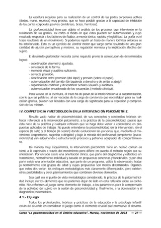 La escritura requiere para su realización de un control de las partes corporales activas
(dedos, mano, muñeca) muy preciso, que se hace posible gracias a la capacidad de inhibición
de las partes corporales pasivas (antebrazo, brazo, hombros).
        La grafomotricidad tiene por objeto el análisis de los procesos que intervienen en la
realización de las grafías, así como el modo en que éstas pueden ser automatizadas y cuyo
resultado responda a los factores de fluidez, armonía tónica, rapidez y legibilidad. La grafía es el
trazo resultante de un movimiento. Si podemos repetir un trazo de manera idéntica entonces se
ha interiorizado. Esto es un ejercicio de control motor que surge como resultado de una gran
cantidad de ajustes perceptivos y motores, su regulación nerviosa y la implicación afectiva del
sujeto.
          El desarrollo grafomotor necesita como requis ito previo la consecución de determinados
logros:
          - coordinación visomotriz ajustada,
          - constancia de la forma,
          - memoria visual y auditiva suficiente,
          - correcta prensión,
          - coordinación entre prensión (del lápiz) y presión (sobre el papel),
          - automatización del barrido (de izquierda a derecha y de arriba a abajo),
          - capacidad de codificar y descodificar señales visuales y auditivas,
          - automatización encadenada de las secuencias (melodía cinética).
        Para su uso en la escritura, el trazo ha de pasar de la interiorización a la automatización,
con lo que las palabras, al ser vaciadas de la carga de conciencia que necesitaban para su reali-
zación gráfica, pueden ser llenadas con una carga de significado para la expresión y compren-
sión de las mismas.

IV. COMPETENCIA Y METODOLOGÍA EN LA INTERVENCIÓN PSICOMOTRIZ.
        Resulta vacío hablar de psicomotricidad, de sus conceptos y contenidos teóricos sin
hacer referencia a la intervención psicomotriz, a la práctica de la psicomotricidad, puesto que
ésta nace de la práctica y cualquier reflexión que se haga debe volver a concretarse en pro-
puestas aplicadas de trabajo. No puede entenderse la psicomotricidad sin la intervención, sin el
espacio (la sala) y el tiempo (la sesión) donde evolucionan las personas que, mediante el mo-
vimiento (espontáneo, sugerido o dirigido) y bajo la mirada del profesional competente (psic o-
motricista) van adquiriendo o estructurando procesos y patrones adaptados de comportamie n-
to.
        De manera muy esquemática, la intervención psicomotriz tiene un núcleo común en
torno a la expresión a través del movimiento pero difiere en cuanto al método según sea su
orientación. Por un lado existe una orientación clínica, que parte del diagnóstico y establece un
tratamiento, normalmente individual y basado en propuestas concretas y funcionales; y por otra
parte existe una orientación educativa, que parte de un programa, utiliza la observación, traba-
ja normalmente con grupos de edad y cuyas propuestas son menos d           eterminadas. Digamos
que estos dos serían los enfoques metodológicos más claramente diferenciados, pero existen
otras posibilidades y otros planteamientos que combinan diversos elementos.
       Sea cual sea el punto de vista metodológico considerado, la práctica de la psicomotric i-
dad incluye ciertos elementos que no podemos dejar de lado en esta reflexión sobre su conte-
nido. Nos referimos al juego como elemento de trabajo, a los parámetros para la comprensión
de la actividad del sujeto en la sesión de psicomotricidad y, finalmente, a la observación y el
diagnóstico psicomotores.
4.1.- El juego.
       Todos los profesionales, teóricos y prácticos de la educación y la psicología infantil
están de acuerdo en considerar el juego como el elemento crucial que promueve el desarro-

Curso “La psicomotricidad en el ámbito educativo”. Murcia, noviembre de 2003               — 27 —
 