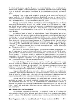 llo infantil, en todos sus aspectos. El juego y el movimiento actúan como verdadero motor
del desarrollo individual. Consecuentemente la intervención psicomotriz realiz ada con niños y
niñas en desarrollo, puede y debe beneficiarse de las posibilidades que aporta la conducta
lúdica.
       Gracias al juego, el niño puede reducir las consecuencias de sus errores (exploración)
superar los límites de la realidad (imaginación, simbolización), proyectar su mundo interior y
mostrar su forma de ser (creatividad, espontaneidad), divertirse, incorporar modelos y nor-
mas (asimilación) y desarrollar su personalidad (Berruezo, 1999b).
       El juego aparece en la conducta infantil desde el nacimiento (quizá antes, en el seno
materno) y sigue una línea evolutiva. Los primeros juegos se van desarrollando a medida
que el bebé va progresando en el control de su cuerpo: son los llamados juegos motores que
caracterizan los dos primeros años de vida. A través de estos juegos el niño explora el am-
biente y descubre sus posibilidades de acción. Se trata de un juego solitario, con objetos y
muy repetitivo.
        Hacia los dos años, los niños y las niñas empiezan a poder representar lo que no está
presente. Aparecen los juegos de ficción en los que los objetos se transforman para simboli-
zar otros que no están presentes. En este juego simbólico, el niño o la niña adopta papeles
que representa haciendo uso de los datos que han recogido de su experiencia o de la obser-
vación de las personas que en realidad desempeñan esos papeles (padres, maestros, tende-
ros…). Los juegos de ficción dominan fundamentalmente la etapa que va de los dos a los
siete años, y es la simbolización lo que posibilita la ficción y la pérdida progresiva del ego-
centrismo. Es preciso que exista la distinción entre la esfera de lo real y la de lo fingido para
que el juego pueda iniciarse y mantenerse.
       En torno a los siete años el juego infantil sufre una reorientación: aparecen los jue-
gos de reglas, que se basan en el desarrollo anterior, pues necesitan del dominio de los es-
quemas motores y de los símbolos que ahora se integran y se subordinan a las normas o
reglas del juego. Es importante el carácter resolutivo que tienen las reglas y cómo obligan a
los jugadores personal y colectivamente. Para que exista el juego de reglas tiene que existir
un desarrollo cognitivo que permita el uso de operaciones mentales sin referencia a la reali-
dad y, consecuentemente, reversibilidad del pensamiento.
         Se puede distinguir, al margen de este esquema evolutivo que suponen los juegos
motores, simbólicos y reglados, un tipo de juego que aparece de manera transversal al desa-
rrollo: se trata de los juegos de construcción. Estos juegos no son característicos de una
edad determinada, sino que el tipo de construcciones varía en función de los intereses y po-
sibilidades que proporciona cada momento del desarrollo.
       La psicomotricidad ha de tomar elementos y datos del juego infantil para conducir ade-
cuadamente el proceso de su desarrollo. Por ello existen propuestas concretas de utilización del
juego en el ámbito escolar (Lázaro, 1995) bien como fuente de observación y análisis, bien co-
mo elemento de intervención sobre determindas conductas, situaciones o problemas.
        El juego sólo necesita tres condiciones para desarrollarse adecuadamente (Vaca, 1987):
un tiempo, un espacio y un marco de seguridad. Estas tres cosas se encuentran en la interven-
ción psicomotriz: una sesión, una sala y un psicomotricista. Las condiciones son favorables, la
actividad es coherente con el desarrollo de los patrones evolutivos de desarrollo (afectivo, cog-
nitivo y motor), sólo queda saber utilizarlo de manera rentable para el objetivo de la interven-
ción psicomotriz.
4.2.- Los parámetros psicomotores.
        Se denominan parámetros psicomotores a los elementos a partir de los cuales puede
ser analizada la expresión de la actividad del niño desarrollada en la intervención psicomotriz
(Arnaiz y Lozano, 1996). Se analizan, pues los diversos aspectos que interactúan con el indiv i-

Curso “La psicomotricidad en el ámbito educativo”. Murcia, noviembre de 2003            — 28 —
 