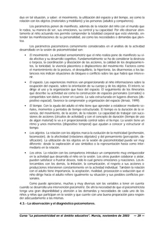 duo en tal situación, a saber: el movimiento, la utilización del espacio y del tiempo, así como la
relación con los objetos (materiales y mobiliario) y las personas (adultos y compañeros).
        Los parámetros ponen de manifiesto, además de la relación del niño con el mundo que
le rodea, su manera de ser, sus emociones, su control y su capacidad. Por ello observar aten-
tamente al niño actuando nos permite comprender la totalidad corporal que está viviendo, en-
tender las manifestaciones de su personalidad, así como las necesidades o demandas que plan-
tea.
       Los parámetros psicomotores comúnmente considerados en el análisis de la activ idad
desarrollado en la sesión de psicomotricidad son:
   •   El movimiento. La actividad sensoriomotriz que el niño realiza pone de manifiesto su vi-
       da afectiva y su desarrollo cognitivo. Fundamentalmente se ha de considerar la destreza
       o torpeza, la coordinación y disociación de las acciones, la calidad de los desplazamie n-
       tos, la tonicidad, la vivencia placentera o displacentera del movimie nto. Factores como
       el mantenimiento de la postura, el desequilibrio, la hipertonía, las disarmonías o los ba-
       lanceos nos indican situaciones de bloqueo o conflicto sobre las que habrá que interv e-
       nir.
   •   El espacio. Las experiencias motrices van proporcionando al niño informaciones sobre la
       ocupación del espacio, sobre la orientación de su cuerpo y de los objetos. El interés se
       dirige al uso y la organización que hace del espacio. El seguimiento de los itinerarios
       que describe su actividad así como la construcción de espacios personales (cerrados) o
       compartidos son datos a tener en cuenta. La sala estructurada en lugares diversos (dis-
       positivo espacial), favorece la comprensión y organización del espacio (Arnaiz, 1999).
   •   El tiempo. Con la ayuda del adulto el niño tiene que aprender a establecer mediante se-
       ñales, momentos y períodos de tiempo estructurado. El tiempo es la duración de la vi-
       vencia, del movimiento, de la acción, de la relación. La capacidad de trabajar con suce-
       siones de acciones (circuitos de actividad) y con el concepto de duración (tiempo de uso
       de algún material) le va a ir proporcionando control sobre el tie mpo. La sesión tiene un
       ritmo y unos momentos (dispositivo temporal) que ayudan a conocer y estructurar el
       tiempo.
   •   Los objetos. La relación con los objetos marca la evolución de la motricidad (prehensión,
       locomoción), de la afectividad (relaciones objetales) y del pensamiento (percepción, cla-
       sificación). La utilización de los objetos en la sesión de psicomotricidad puede ser muy
       diferente: desde la exploración al uso simbólico o la representación hasta como inter-
       mediario en la relación.
   •   Los otros. La relación con los compañeros introduce un componente muy enriquecedor
       en la actividad que desarrolla el niño en la sesión. Los otros pueden colaborar o aislar,
       pueden satisfacer o frustrar deseos, todo lo cual genera emociones y reacciones. Los in-
       tercambios con los demás, la mitación, la comunicación, el respeto a sus acciones o
                                        i
       producciones intervienen constantemente en la actividad individual. También la relación
       con el adulto tiene importancia, la aceptación, rivalidad, provocación o seducción que el
       niño dirige hacia el adulto refiere igualmente su situación y sus posibles conflictos per-
       sonales.
        Como puede apreciarse, muchas y muy diversas son las variables a tener en cuenta
cuando se desarrolla una intervención psicomotriz. De ahí la necesidad de que el psicomotricista
tenga una gran disponibilidad y atención a las demandas y necesidades de cada uno de los
niños y niñas que participan en la sesión y que cuente con una buena preparación para respon-
der adecuadamente a las mismas.
4.3.- La observación y el diagnóstico psicomotores.


Curso “La psicomotricidad en el ámbito educativo”. Murcia, noviembre de 2003             — 29 —
 