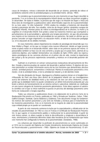 causa de i madurez, retraso o detención del desarrollo de un sistema, poniendo de relieve el
          n
paralelismo existente entre la actividad psíquica y la actividad motriz. (Arnaiz, 1987).
         Se considera que la psicomotricidad arranca de este momento en que Dupré describió la
paratonía. Y es en la línea de la neuropsiquiatría infantil donde sus ideas encuentran acogida y
se desarrollan. Sin duda es Wallon, la persona que dio auge a la intuición de Dupré e inicia una
línea clara de investigación y publicaciones sobre determinados aspectos de la psicomotricidad.
En su tesis sobre “el niño turbulento” (1925) analiza los estadios y trastornos del desarrollo
mental y psicomotor del niño. Sus estudios, como los de Heuyer (primer catedrático europeo de
Psiquiatría Infantil), intentan poner de relieve la interdependencia de lo afectivo, lo motriz y lo
cognitivo en el desarrollo infantil. Éste probó a aislar los trastornos motrices que acompañan a
perturbaciones de la personalidad y, aplicando una terapia psicomotriz, vio que ello provocaba
una mejoría en los trastornos de la personalidad de sus pacientes. No dudó en afirmar que es
preciso conceder un lugar importante a la educación motriz, al lado de la instrucción pedagógi-
ca, en la educación de los débiles mentales.
        En esos momentos cobran importancia los estudios de psicología del desarrollo que rea-
lizan Wallon y Piaget, en los que se recogen estas nuevas influencias, dando un lugar preemi-
nente al plano motor en el desarrollo infantil, sobre todo en las primeras épocas del mismo. El
psicoanálisis también se hace eco de esta corriente y acepta que el cuerpo tiene, además de su
existencia objetiva, una realidad fantasmática. Los estudios de Spitz (1945) sobre las repercu-
siones psicológicas de las carencias afectivas en el primer año de vida, revelan la importancia
del cuerpo y de las precoces experiencias sensoriales y motrices en el desarrollo posterior del
sujeto.
         Guilmain es el primero en extraer consecuencias reeducativas del pensamiento de Wa-
llon. Estudia y barema pruebas de examen del desarrollo o aptitud motora. El objetivo del exa-
men psicomotor es recabar información acerca de las tres funciones que denominaba afectivo-
activas: actividad postural, sensomotora e intelectual. Plantea la reeducación psicomotriz a tres
niveles: el de la actividad tónica, el de la actividad de relación y el del dominio motor.
        Son dos discípulos de Heuyer, Ajuriaguerra y Diatkine quienes inician en el hospital Hen-
ri-Rousselle de París una línea clara dentro de la psiquiatría infantil con sus investigaciones
acerca del síndrome de debilidad motriz y las relaciones de éste con otros síndromes, conclu-
yendo que la debilidad motriz no puede considerarse un déficit instrumental producido por una
lesión o defecto de funcionamiento de un sistema cortical o subcortical, debiendo ser clasificada
en una nueva categoría de trastornos puramente psicomotores. Estas ideas suponen el substra-
to científico con el que se inicia realmente la puesta en prá ctica del abordaje psicomotriz como
forma de reeducación o terapia específica.
         Todos sus esfuerzos y publicaciones llevan a la elaboración de la prim era Carta de la
Reeducación Psicomotriz en Francia, publicada en 1960 y firmada por Soubiran, Cahen, Trillat,
Galifret-Granjon, Stambak, García -Badaraco y Gobineau. Este documento recoge los fundamen-
tos teóricos del examen psicomotor y una serie de métodos y técnicas para el tratamiento de
los trastornos psicomotrices. Este es el momento de la mayoría de edad de la psicomotricidad
cuya entidad propia ya no puede ser cuestionada.
         A partir de este momento comienza la lucha por la especialización y oficializ ación de los
estudios de psicomotricidad. En 1963 se crea en Francia el Certificado de Reeducación Psicomo-
triz, lo que supone el reconocimiento público e institucional de la psicomotricidad. A partir de
este tronco común, es ahora cuando se inicia la div ersificación y empiezan a desarrollarse lí-
neas, orientaciones y tendencias diferentes todas ellas herederas de los fundamentos que hasta
este momento han configurado la historia de la psicomotricidad. (Seisdedos, 1988).
       Los esfuerzos por desarrollar la profesión de psicomotricista se verán culminados en
el 1974 con la creación del Diploma de Estado (inicialmente denominado Diploma de Estado
de Psicorreducador y posteriormente –1985– Diploma de Estado de Psicomotricista). El últ i-

Curso “La psicomotricidad en el ámbito educativo”. Murcia, noviembre de 2003               —3—
 
