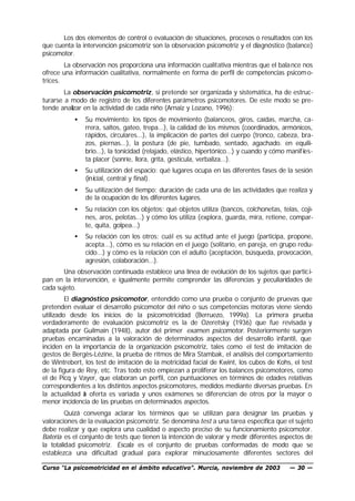 Los dos elementos de control o evaluación de situaciones, procesos o resultados con los
que cuenta la intervención psicomotriz son la observación psicomotriz y el diagnóstico (balance)
psicomotor.
        La observación nos proporciona una información cualitativa mientras que el bala nce nos
ofrece una información cualitativa, normalmente en forma de perfil de competencias psicom o-
trices.
        La observación psicomotriz, si pretende ser organizada y sistemática, ha de estruc-
turarse a modo de registro de los diferentes parámetros psicomotores. De este modo se pre-
tende analizar en la actividad de cada niño (Arnaiz y Lozano, 1996):
           •   Su movimiento: los tipos de movimiento (balanceos, giros, caídas, marcha, ca-
               rrera, saltos, gateo, trepa...), la calidad de los mismos (coordinados, armónicos,
               rápidos, circulares...), la implicación de partes del cuerpo (tronco, cabeza, bra-
               zos, piernas...), la postura (de pie, tumbado, sentado, agachado. en equili-
               brio...), la tonicidad (relajado, elástico, hipertónico...) y cuando y cómo manif ies-
               ta placer (sonríe, llora, grita, gesticula, verbaliza...).
           •   Su utilización del espacio: qué lugares ocupa en las diferentes fases de la sesión
               (inicial, central y final).
           •   Su utilización del tiempo: duración de cada una de las actividades que realiza y
               de la ocupación de los diferentes lugares.
           •   Su relación con los objetos: qué objetos utiliza (bancos, colchonetas, telas, coji-
               nes, aros, pelotas...) y cómo los utiliza (explora, guarda, mira, retiene, compar-
               te, quita, golpea...)
           •   Su relación con los otros: cuál es su actitud ante el juego (participa, propone,
               acepta...), cómo es su relación en el juego (solitario, en pareja, en grupo redu-
               cido...) y cómo es la relación con el adulto (aceptación, búsqueda, provocación,
               agresión, colaboración...).
       Una observación continuada establece una línea de evolución de los sujetos que partic i-
pan en la intervención, e igualmente permite comprender las diferencias y peculiaridades de
cada sujeto.
         El diagnóstico psicomotor, entendido como una prueba o conjunto de pruevas que
pretenden evaluar el desarrollo psicomotor del niño o sus competencias motoras viene siendo
utilizado desde los inicios de la psicomotricidad (Berruezo, 1999a). La primera prueba
verdaderamente de evaluación psicomotriz es la de Ozeretsky (1936) que fue revisada y
adaptada por Guilmain (1948), autor del primer examen psicomotor. Posteriormente surgen
pruebas encaminadas a la valoración de determinados aspectos del desarrollo infantil, que
inciden en la importancia de la organización psicomotriz, tales como el test de imitación de
gestos de Bergès-Lézine, la prueba de ritmos de Mira Stambak, el análisis del comportamiento
de Wintrebert, los test de imitación de la motricidad facial de Kwint, los cubos de Kohs, el test
de la figura de Rey, etc. Tras todo esto empiezan a proliferar los balances psicomotores, como
el de Picq y Vayer, que elaboran un perfil, con puntuaciones en términos de edades relativas
correspondientes a los distintos aspectos psicomotores, medidos mediante diversas pruebas. En
la actualidad a oferta es variada y unos exámenes se diferencian de otros por la mayor o
                l
menor incidencia de las pruebas en determinados aspectos.
         Quizá convenga aclarar los términos que se utilizan para designar las pruebas y
valoraciones de la evaluación psicomotriz. Se denomina test a una tarea específica que el sujeto
debe realizar y que explora una cualidad o aspecto preciso de su funcionamiento psicomotor.
Batería es el conjunto de tests que tienen la intención de valorar y medir diferentes aspectos de
la totalidad psicomotriz. Escala es el conjunto de pruebas conformadas de modo que se
establezca una dificultad gradual para explorar minuciosamente diferentes sectores del

Curso “La psicomotricidad en el ámbito educativo”. Murcia, noviembre de 2003               — 30 —
 
