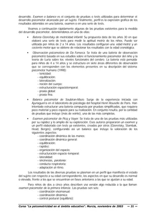 desarrollo. Examen o balance es el conjunto de pruebas o tests utilizadas para determinar el
desarrollo psicomotor alcanzado por un sujeto. Finalmente, perfil es la expresión gráfica de los
resultados obtenidos en una batería, examen o en una serie de tests.
       Veamos a continuación rápidamente algunas de las pruebas existentes para la medida
del desarrollo psicomotor, deteniéndonos en una de ellas:
      •    Batería Ozeretsky de motricidad infantil. Su propuesta data de los años 30 en que
          elaboró una serie de tests para medir la aptitud motriz de los niños. Puede ser
          utilizada por niños de 2 a 14 años. Los resultados configuran una edad motriz y un
          cociente motor que se obtiene de relacionar los resultados con la edad cronológica.
      •    Observación psicomotora de Da Fonseca. Se trata de una batería de observación
          psicomotriz basada en sus estudios sobre el funcionamiento psicomotor del niño y la
          teoría de Luria sobre los niveles funcionales del cerebro. La batería está pensada
          para niños de 4 a 14 años y se estructura en siete áreas diferentes de observación
          que se corresponden con los elementos presentes en su d      escripción del sistema
          psicomotor humano (1998):
               - tonicidad;
               - equilibración;
               - lateralización;
               - noción del cuerpo;
               - estructuración espaciotemporal;
               - praxia global;
               - praxia fina.
      •    Balance psicomotor de Soubiran-Mazo. Surge de la experiencia iniciada con
          Ajuriaguerra en el laboratorio de psicología del hospital Henri Rouselle de París. Han
          intentado estructurar una batería compuesta por pruebas simplificadas, que requiera
          poco material y poco espacio para su realización. En conjunto resulta, por la cantidad
          de pruebas que incluye (más de veinte), una de las más completas.
      •    Examen psicomotor de Picq y Vayer. Se trata de una de las pruebas más utilizadas
          por su rapidez y lo amplio de su exploración. Esos autores prepararon un examen y
          un perfil elaborado con tests ya existentes, creados por otros (Ozeretsky, Stambak,
          Head, Bergès), configurando así un balance que incluye la valoración de los
          siguientes aspectos:
               - coordinación dinámica de las manos;
               - coordinación dinámica general;
               - equilibración;
               - rapidez;
               - organización del espacio;
               - estructuración espacio-temporal;
               - lateralidad;
               - sincinesias, paratonía;
               - conducta respiratoria;
               - adaptación al ritmo.
        Los resultados de las diversas pruebas se plasman en un perfil que manifiesta el estado
del sujeto con respecto a su edad correspondiente, los aspectos en que su desarollo es normal
o elevado, frente a los que se encuentran en fases anteriores a las que se ajustan a su edad.
      Para niños de dos a cinco años describen u versión algo reducida a la que llaman
                                                    na
examen psicomotor de la primera infancia . Las pruebas son seis:
             - coordinación visomanual;
             - coordinación dinámica;
             - control postural (equilibrio);

Curso “La psicomotricidad en el ámbito educativo”. Murcia, noviembre de 2003           — 31 —
 