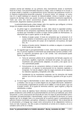evolutivo normal del individuo en sus primeros años (normalmente desde el nacimiento
hasta los 8 años). Esta psicomotricidad educativa se dirige, como es habitual en la escuela, a
un grupo amplio y responde a un planteamiento cla sico educativo que podríamos resumir en
el esquema programación-desarrollo-evaluación. El proceso clínico, sin embargo, se centra
más en el sujeto individual en situación de disfuncio nalidad, retraso o malestar y sigue el
esquema de abordaje clínico que puede resumirse en diagnóstico-tratamiento-seguimiento.
Tanto uno como otro tienen características propias: observación, estructuración de la
intervención, diagnóstico (balance) psicomotor, etc.
       La psicomotricidad puede y debe trabajar sobre tres aspectos que configuran, al mismo
tiempo tres amplias ramas de objetivos (Arnaiz, 1994):
       q   En primer lugar la sensomotricidad, es decir, debe educar la capacidad sensitiva.
           Partiendo de las sensaciones espontáneas del propio cuerpo, se trata de abrir vías
           nerviosas que transmitan al cerebro el mayor número posible de informaciones. La
           información que se quiere aportar es de dos tipos:
               §   Relativa al propio cuerpo: A través de sensaciones que se provocan en el
                   cuerpo mediante el movimiento y que nos informan del tono muscular, de la
                   posición de las partes del cuerpo, de la respiración, de la postura, del equili-
                   brio, etc.
               §   Relativa al mundo exterior: Mediante los sentidos se adquiere el conocimein-
                   to del mundo que nos rodea.
       q   En segundo lugar la perceptomotricidad, es decir, debe educar la capacidad percep-
           tiva. Es preciso organizar la información que proporcionan nuestros sentidos e inte-
           grarla en esquemas perceptivos que le den sentido. Esta estructuración puede
           hacerse bajo tres vertientes:
               §   Toma de conciencia unitaria de l s componentes del llamado esquema cor-
                                                      o
                   poral (tono, equilibrio, respiración, orientación del cuerpo, etc.) para que el
                   movimiento esté perfectamente adaptado a la acción y este ajuste sea lo
                   más automatizado posible.
               §   Estructuración de las sensaciones r   elativas al mundo exterior en patrones
                   perceptivos y, en especial, la estructuración de las relaciones espaciales y
                   temporales. Se trata de adquirir y fijar los rasgos esenciales de los objetos y
                   las relaciones espaciales y temporales entre ellos.
               §   Coordinación de los movimientos corporales con los elementos del mundo
                   exterior con el fin de controlar el movimiento y ajustarlo al fin que se persi-
                   gue.
       q   En tercer lugar la ideomotricidad, es decir, debe educar la capacidad representativa
           y simbólica. Una vez que el cerebro dispone de una amplia información, debidamen-
           te estructurada y organizada de acuerdo con la realidad, se trata de pasar a que sea
           el propio cerebro, sin la ayuda de elementos externos, quien organice y dirija los
           movimientos a realizar.
        Estas tres ramas de objetivos hacen referencia al desarrollo de lo que estrictamente
puede considerarse como ámbito de la psicomotricidad de una forma ya tradicional, pero simul-
táneamente, y como consecuencia del desarrollo de estos tres tipos de psicomotricidad (sens o-
motricidad, perceptomotricidad e ideomotricidad), surge la necesidad de pla ntearse un nuevo
objetivo que no va dirigido tanto a la consecución de un perfecto ajuste y automatización de
patrones motores (sensoriales, perceptivos, simbólicos o representativos), sino al desarrollo de
la comunicación y el lenguaje que surgen como consecuencia de las adquisiciones motrices a
través de todo el proceso. Con ello se pone al movimiento al servicio de la relación y no se le
considera como un fin en sí mismo.

Curso “La psicomotricidad en el ámbito educativo”. Murcia, noviembre de 2003               —5—
 