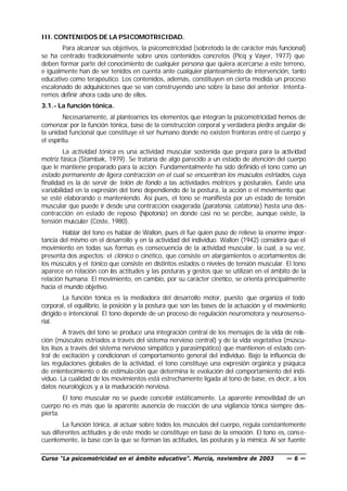 III. CONTENIDOS DE LA PSICOMOTRICIDAD.
       Para alcanzar sus objetivos, la psicomotricidad (sobretodo la de carácter más funcional)
se ha centrado tradicionalmente sobre unos contenidos concretos (Picq y Vayer, 1977) que
deben formar parte del conocimiento de cualquier persona que quiera acercarse a este terreno,
e igualmente han de ser tenidos en cuenta ante cualquier planteamiento de intervención, tanto
educativo como terapéutico. Los contenidos, además, constituyen en cierta medida un proceso
escalonado de adquisiciones que se van construyendo uno sobre la base del anterior. Intenta-
remos definir ahora cada uno de ellos.
3.1.- La función tónica.
         Necesariamente, al plantearnos los elementos que integran la psicomotricidad hemos de
comenzar por la función tónica, base de la construcción corporal y verdadera piedra angular de
la unidad funcional que constituye el ser humano donde no existen fronteras entre el cuerpo y
el espíritu.
         La actividad tónica es una actividad muscular sostenida que prepara para la actividad
motriz fásica (Stambak, 1979). Se trataría de algo parecido a un estado de atención del cuerpo
que le mantiene preparado para la acción. Fundamentalmente ha sido definido el tono como un
estado permanente de ligera contracción en el cual se encuentran los músculos estriados, cuya
finalidad es la de servir de telón de fondo a las actividades motrices y posturales. Existe una
variabilidad en la expresión del tono dependiendo de la postura, la acción o el movimiento que
se esté elaborando o manteniendo. Así pues, el tono se manifiesta por un estado de tensión
muscular que puede ir desde una contracción exagerada (paratonía, catatonía ) hasta una des-
contracción en estado de reposo (hipotonía) en donde casi no se percibe, aunque existe, la
tensión muscular (Coste, 1980).
        Hablar del tono es hablar de Wallon, pues él fue quien puso de relieve la enorme impor-
tancia del mismo en el desarrollo y en la actividad del individuo. Wallon (1942) considera que el
movimiento en todas sus formas es consecuencia de la actividad muscular, la cual, a su vez,
presenta dos aspectos: el clónico o cinético, que consiste en alargamientos o acortamientos de
los músculos y el tónico que consiste en distintos estados o niveles de tensión muscular. El tono
aparece en relación con las actitudes y las posturas y gestos que se utilizan en el ámbito de la
relación humana. El movimiento, en cambio, por su carácter cinético, se orienta principalmente
hacia el mundo objetivo.
        La función tónica es la mediadora del desarrollo motor, puesto que organiza el todo
corporal, el equilibrio, la posición y la postura que son las bases de la actuación y el movimiento
dirigido e intencional. El tono depende de un proceso de regulación neuromotora y neurosens o-
rial.
         A través del tono se produce una integración central de los mensajes de la vida de rela-
ción (músculos estriados a través del sistema nervioso central) y de la vida vegetativa (múscu-
los lisos a través del sistema nervioso simpático y parasimpático) que mantienen el estado cen-
tral de excitación y condicionan el comportamiento general del individuo. Bajo la influencia de
las regulaciones globales de la actividad, el tono constituye una expresión orgánica y psíquica
de enlentecimiento o de estimula ción que determina le evolución del comportamiento del indi-
viduo. La cualidad de los movimientos está estrechamente ligada al tono de base, es decir, a los
datos neurológicos y a la maduración nerviosa.
        El tono muscular no se puede concebir estáticamente. La aparente inmovilidad de un
cuerpo no es más que la aparente ausencia de reacción de una vigilancia tónica siempre des-
pierta.
        La función tónica, al actuar sobre todos los músculos del cuerpo, regula constantemente
sus diferentes actitudes y de este modo se constituye en base de la emoción. El tono es, conse-
cuentemente, la base con la que se forman las actitudes, las posturas y la mímica. Al ser fuente

Curso “La psicomotricidad en el ámbito educativo”. Murcia, noviembre de 2003               —6—
 