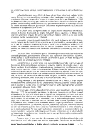 de emociones y materia prima de reacciones posturales, el tono prepara la representación men-
tal.
        La función tónica es, pues, el telón de fondo y la condición primaria de cualquier acción
motriz. Además funciona como filtro y mediación en la comunicación entre el adulto y el niño,
cuando este último no ha aprendido todavía el lenguaje-verbal. Es lo que Ajuriaguerra (1986)
ha denominado diálogo tónico y que consiste en un intercambio corporal de información que se
produce entre la madre y el niño recién nacido y que fundamentalmente se expresa por estados
de tensión-distensión muscular que reflejan sensaciones de placer-displacer y que provocan
reacciones de acogida-rechazo en el otro.
       En la función tónica se imprimen todas las cargas afectivo-emocionales del individuo:
estados de tensión, de ansiedad, de alegría, motivación, deseo, repulsión... El diálogo tónico,
expresión y forma de lenguaje del cuerpo, representa un modo de sentir en la piel todo cuanto
emerge de nuestra vivencia emotiva y relacional.
        La emoción, en cuanto manifestación física, sólo puede instaurarse por el condiciona-
miento humano, por la relación tónico-emocional que el bebé estable ce con su madre, a partir
de la cual, las explosiones emotivas orgánicas se transforman en medios de acción sobre el
entorno, en reacciones expresivo-afectivas. La emoción, cualquiera que sea su matiz, tiene
siempre por condición fundamental las variaciones en el tono de los miembros y en la vida or-
gánica.
        La función tónica se caracteriza por su capacidad para quedar reducida mediante la
actividad apropiada o, por el contrario, acumularse para explotar en contracciones o espasmos,
efectos donde se puede re conocer la emoción. La emoción es, pues, un medio de regular la
tensión, regido por un circuito puramente fisiológico.
        La importancia de la función tónica en la psicomotricidad es variada. En primer lugar, el
tono es uno de los elementos que componen el esquema corporal. Ello se debe a que es una
fuente constante de estimulaciones propioceptivas que continuamente nos i forman de cómo
                                                                                n
están nuestros músculos y cómo es nuestra postura. El tono nos permite tener conciencia de
nuestro cuerpo y el control tónic o nos permite adaptar el esfuerzo al objetivo. Gracias a la regu-
lación del tono empleamos el grado de tensión muscular necesario para cada movimiento, ni
más, ni menos. Por ello hablar de tono es hablar de ajuste, de control, de dialéctica entre la
excitación y la inhibición, entre la tensión y la distensión (Berruezo, 1993).
       En segundo lugar, el tono guarda una estrecha relación con la postura, a la que en gran
medida determina, constituyendo así una unidad tónico-postural cuyo control facilita la posib ili-
dad de canalizar la energía tónica necesaria para realizar los gestos o para prolongar una acción
o una posición del cuerpo (Coste, 1980).
        En tercer lugar, el tono actúa determinantemente sobre las actitudes y las emociones
(Stambak, 1979). Ya hemos dicho que Wallon ha sido quien ha puesto de manifiesto el papel
preponderante del tono en la génesis y en la expresión de las emociones, así como en la toma
de conciencia de sí mismo y en la construcción del conocimiento del mundo y de los demás, por
la reciprocidad de las actitudes, de la sensibilidad, y de la acomodación perceptiva y mental
(Rigo, 1990). Parece ser la formación reticular, como uno de los sistemas reguladores del tono,
la responsable de su relación con las emociones debido a su protagonismo entre los sistemas
de reactividad emocional. De este modo, la actitud, la forma de reaccionar, determina la forma
de ser y las emociones que uno tiene. Existe una regulación recíproca de lo tónico-emocional y
de lo afectivo-situacional. Por esta razón las tensiones emocionales se expresan mediante ten-
siones musculares y viceversa, podemos provocar vivencias emocionales con la sola emula ción
de las posturas, las contracciones y los gestos que se corresponden con determinada emoción
(Berruezo y García, 1994).
       En cuarto lugar, el tono muscular, de nuevo por medio de la formación reticular, está
estrechamente unido a los procesos de atención y percepción. Encontramos así una fuerte i -
                                                                                          n

Curso “La psicomotricidad en el ámbito educativo”. Murcia, noviembre de 2003               —7—
 