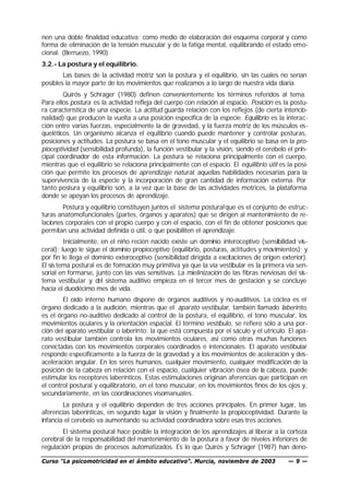 nen una doble finalidad educativa: como medio de elaboración del esquema corporal y como
forma de eliminación de la tensión muscular y de la fatiga mental, equilibrando el estado emo-
cional. (Berruezo, 1990)
3.2.- La postura y el equilibrio.
        Las bases de la actividad motriz son la postura y el equilibrio, sin las cuales no serían
posibles la mayor parte de los movimientos que realizamos a lo largo de nuestra vida diaria.
        Quirós y Schrager (1980) definen convenientemente los términos referidos al tema.
Para ellos postura es la actividad refleja del cuerpo con relación al espacio. Posición es la postu-
ra característica de una especie. La actitud guarda relación con los reflejos (de cierta intencio-
nalidad) que producen la vuelta a una posición específica de la especie. Equilibrio es la interac-
ción entre varias fuerzas, especialmente la de gravedad, y la fuerza motriz de los músculos es-
queléticos. Un organismo alcanza el equilibrio cuando puede mantener y controlar posturas,
posiciones y actitudes. La postura se basa en el tono muscular y el equilibrio se basa en la pro-
pioceptividad (sensibilidad profunda), la función vestibular y la visión, siendo el cerebelo el prin-
cipal coordinador de esta información. La postura se relaciona principalmente con el cuerpo,
mientras que el equilibrio se relaciona principalmente con el espacio. El equilibrio útil es la posi-
ción que permite los procesos de aprendizaje natural: aquellas habilidades necesarias para la
supervivencia de la especie y la incorporación de gran cantidad de información externa. Por
tanto postura y equilibrio son, a la vez que la base de las actividades motrices, la plataforma
donde se apoyan los procesos de aprendizaje.
        Postura y equilibrio constituyen juntos el sistema postural que es el conjunto de estruc-
turas anatomofuncionales (partes, órganos y aparatos) que se dirigen al mantenimiento de re-
laciones corporales con el propio cuerpo y con el espacio, con el fin de obtener posiciones que
permitan una actividad definida o útil, o que posibiliten el aprendizaje.
         Inicialmente, en el niño recién nacido existe un dominio interoceptivo (sensibilidad vis-
ceral); luego le sigue el dominio propioceptivo (equilibrio, posturas, actitudes y movimientos); y
por fin le llega el dominio exteroceptivo (sensibilidad dirigida a excitaciones de origen exterior).
El sis tema postural es de formación muy primitiva ya que la vía vestibular es la primera vía sen-
sorial en formarse, junto con las vías sensitivas. La mielinización de las fibras nerviosas del sis-
tema vestibular y del sistema auditivo empieza en el tercer mes de gestación y se concluye
hacia el duodécimo mes de vida.
        El oído interno humano dispone de órganos auditivos y no-auditivos. La cóclea es el
órgano dedicado a la audición, mientras que el aparato vestibular, también llamado laberinto,
es el órgano no-auditivo dedicado al control de la postura, el equilibrio, el tono muscular, los
movimientos oculares y la orientación espacial. El término vestíbulo, se refiere sólo a una por-
ción del aparato vestibular o laberinto: la que está compuesta por el sáculo y el utrículo. El apa-
rato vestibular también controla los movimientos oculares, así como otras muchas funciones
conectadas con los movimientos corporales coordinados e intencionales. El aparato vestibular
responde específicamente a la fuerza de la gravedad y a los movimientos de aceleración y des-
aceleración angular. En los seres humanos, cualquier movimiento, cualquier modificación de la
posición de la cabeza en relación con el espacio, cualquier vibración ósea de la cabeza, puede
estimular los receptores laberínticos. Estas estimulaciones originan aferencias que participan en
el control postural y equilibratorio, en el tono muscular, en los movimientos finos de los ojos y,
secundariamente, en las coordinaciones visomanuales.
        La postura y el equilibrio dependen de tres acciones principales. En primer lugar, las
aferencias laberínticas, en segundo lugar la visión y finalmente la propioceptividad. Durante la
infancia el cerebelo va aumentando su actividad coordinadora sobre esas tres acciones.
        El sistema postural hace posible la integración de los aprendizajes al liberar a la corteza
cerebral de la responsabilidad del mantenimiento de la postura a favor de niveles inferiores de
regulación propias de procesos automatizados. Es lo que Quirós y Schrager (1987) han deno-

Curso “La psicomotricidad en el ámbito educativo”. Murcia, noviembre de 2003                 —9—
 