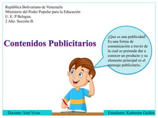 República Bolivariana de Venezuela
Ministerio del Poder Popular para la Educación
U. E. P Belagua.
2 Año. Sección B.
¿Que es una publicidad?
Es una forma de
comunicación a través de
la cual se pretende dar a
conocer un producto y su
elemento principal es el
mensaje publicitario.
Docente: Yoel Vivas Estudiante: Katherine Guillot.
 