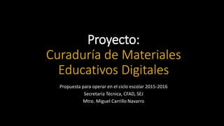 Proyecto:
Curaduría de Materiales
Educativos Digitales
Propuesta para operar en el ciclo escolar 2015-2016
Secretaría Técnica, CFAD, SEJ
Mtro. Miguel Carrillo Navarro
 