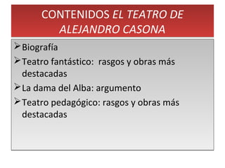 CONTENIDOS EL TEATRO DE
ALEJANDRO CASONA
CONTENIDOS EL TEATRO DE
ALEJANDRO CASONA
Biografía
Teatro fantástico: rasgos y obras más
destacadas
La dama del Alba: argumento
Teatro pedagógico: rasgos y obras más
destacadas
Biografía
Teatro fantástico: rasgos y obras más
destacadas
La dama del Alba: argumento
Teatro pedagógico: rasgos y obras más
destacadas
 